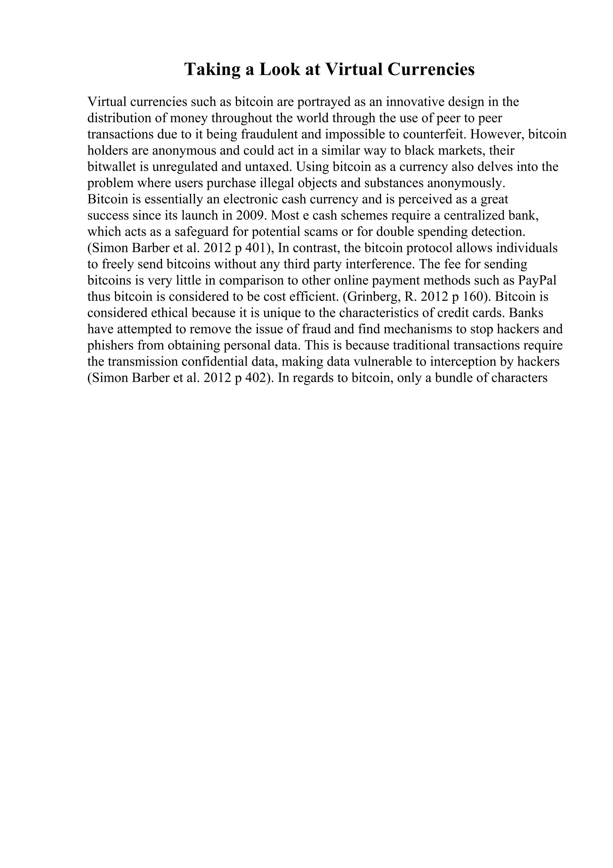 Taking a Look at Virtual Currencies
Virtual currencies such as bitcoin are portrayed as an innovative design in the
distribution of money throughout the world through the use of peer to peer
transactions due to it being fraudulent and impossible to counterfeit. However, bitcoin
holders are anonymous and could act in a similar way to black markets, their
bitwallet is unregulated and untaxed. Using bitcoin as a currency also delves into the
problem where users purchase illegal objects and substances anonymously.
Bitcoin is essentially an electronic cash currency and is perceived as a great
success since its launch in 2009. Most e cash schemes require a centralized bank,
which acts as a safeguard for potential scams or for double spending detection.
(Simon Barber et al. 2012 p 401), In contrast, the bitcoin protocol allows individuals
to freely send bitcoins without any third party interference. The fee for sending
bitcoins is very little in comparison to other online payment methods such as PayPal
thus bitcoin is considered to be cost efficient. (Grinberg, R. 2012 p 160). Bitcoin is
considered ethical because it is unique to the characteristics of credit cards. Banks
have attempted to remove the issue of fraud and find mechanisms to stop hackers and
phishers from obtaining personal data. This is because traditional transactions require
the transmission confidential data, making data vulnerable to interception by hackers
(Simon Barber et al. 2012 p 402). In regards to bitcoin, only a bundle of characters
 
