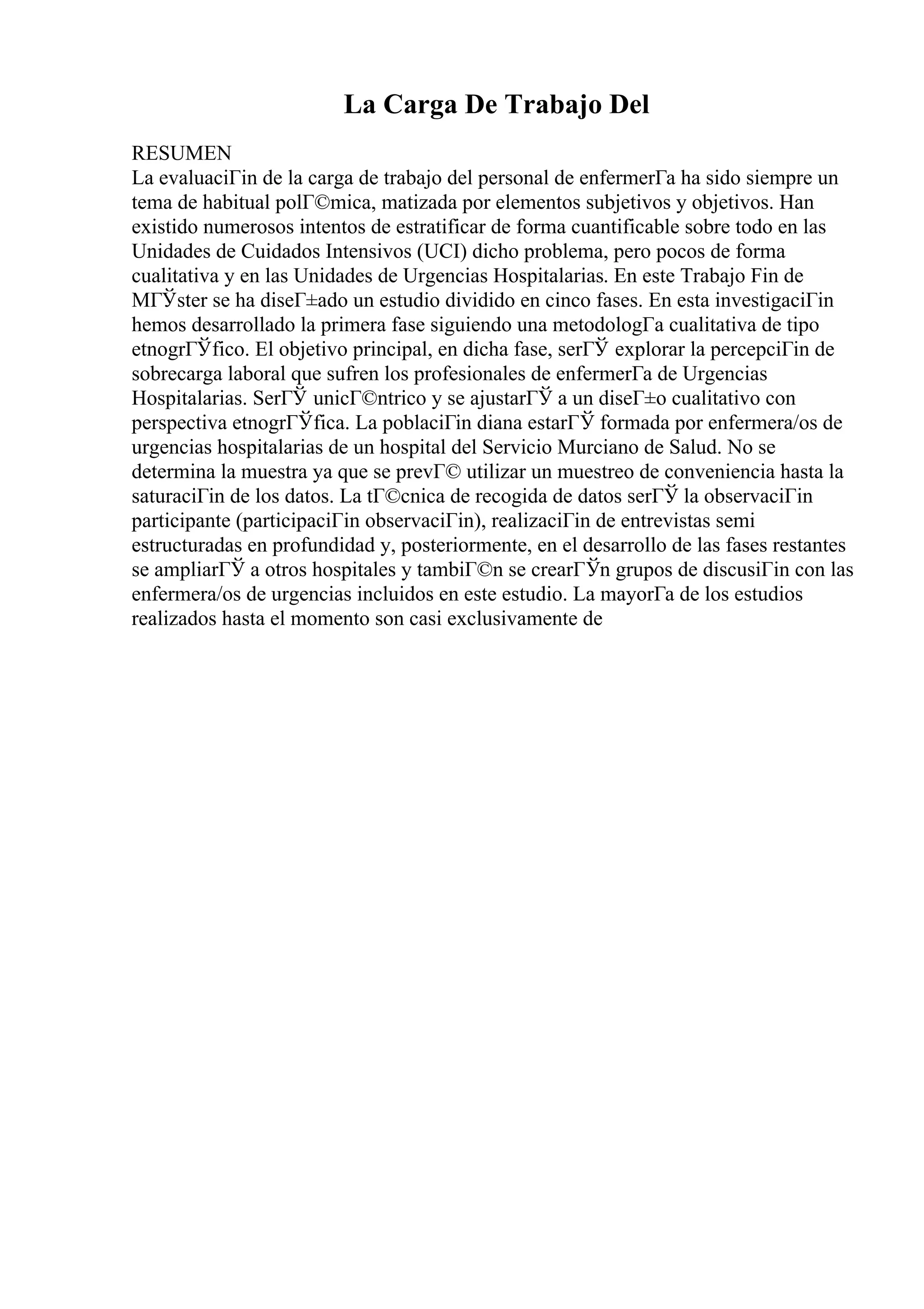 La Carga De Trabajo Del
RESUMEN
La evaluaciГіn de la carga de trabajo del personal de enfermerГa ha sido siempre un
tema de habitual polГ©mica, matizada por elementos subjetivos y objetivos. Han
existido numerosos intentos de estratificar de forma cuantificable sobre todo en las
Unidades de Cuidados Intensivos (UCI) dicho problema, pero pocos de forma
cualitativa y en las Unidades de Urgencias Hospitalarias. En este Trabajo Fin de
MГЎster se ha diseГ±ado un estudio dividido en cinco fases. En esta investigaciГіn
hemos desarrollado la primera fase siguiendo una metodologГa cualitativa de tipo
etnogrГЎfico. El objetivo principal, en dicha fase, serГЎ explorar la percepciГіn de
sobrecarga laboral que sufren los profesionales de enfermerГa de Urgencias
Hospitalarias. SerГЎ unicГ©ntrico y se ajustarГЎ a un diseГ±o cualitativo con
perspectiva etnogrГЎfica. La poblaciГіn diana estarГЎ formada por enfermera/os de
urgencias hospitalarias de un hospital del Servicio Murciano de Salud. No se
determina la muestra ya que se prevГ© utilizar un muestreo de conveniencia hasta la
saturaciГіn de los datos. La tГ©cnica de recogida de datos serГЎ la observaciГіn
participante (participaciГіn observaciГіn), realizaciГіn de entrevistas semi
estructuradas en profundidad y, posteriormente, en el desarrollo de las fases restantes
se ampliarГЎ a otros hospitales y tambiГ©n se crearГЎn grupos de discusiГіn con las
enfermera/os de urgencias incluidos en este estudio. La mayorГa de los estudios
realizados hasta el momento son casi exclusivamente de
 