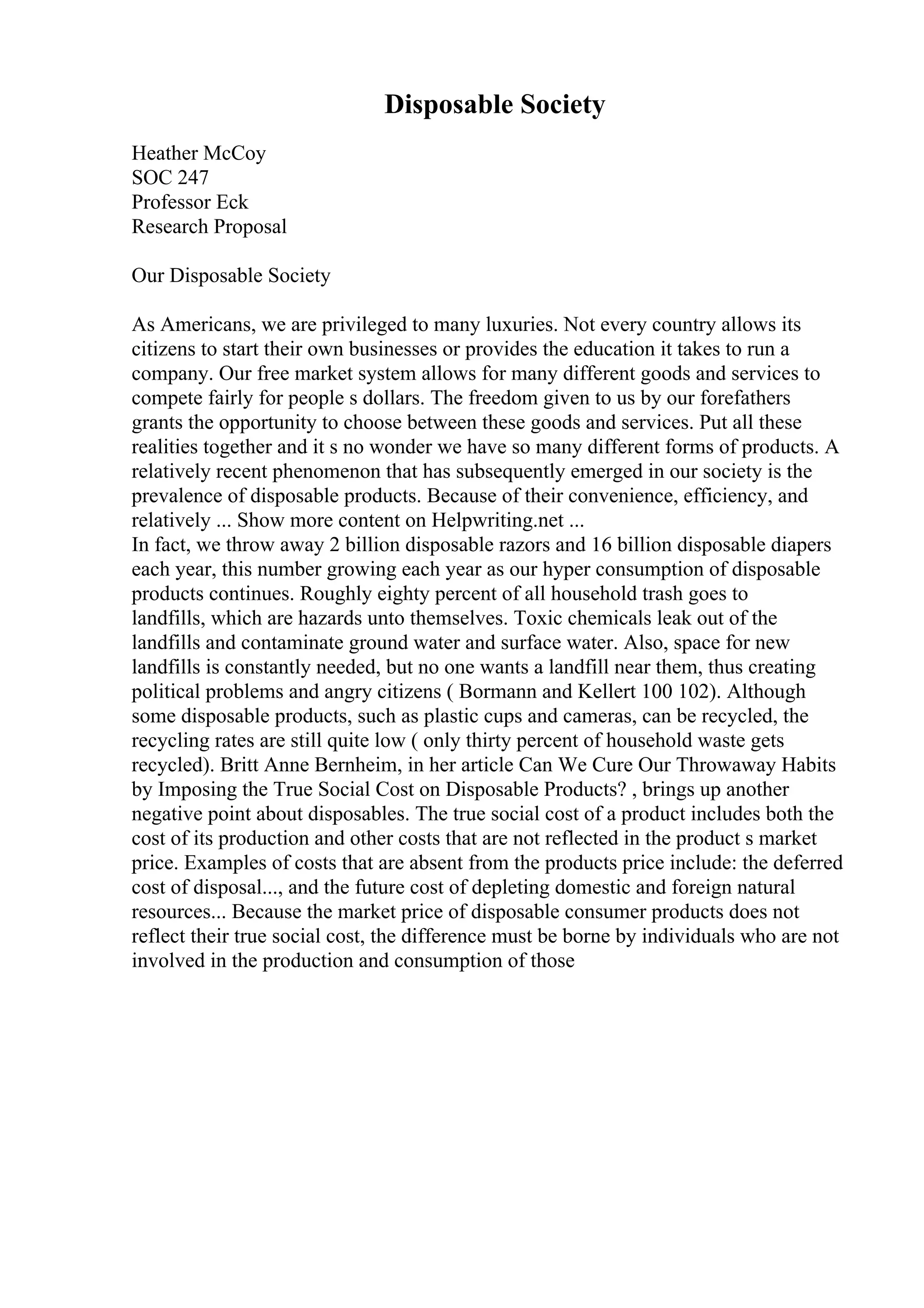 Disposable Society
Heather McCoy
SOC 247
Professor Eck
Research Proposal
Our Disposable Society
As Americans, we are privileged to many luxuries. Not every country allows its
citizens to start their own businesses or provides the education it takes to run a
company. Our free market system allows for many different goods and services to
compete fairly for people s dollars. The freedom given to us by our forefathers
grants the opportunity to choose between these goods and services. Put all these
realities together and it s no wonder we have so many different forms of products. A
relatively recent phenomenon that has subsequently emerged in our society is the
prevalence of disposable products. Because of their convenience, efficiency, and
relatively ... Show more content on Helpwriting.net ...
In fact, we throw away 2 billion disposable razors and 16 billion disposable diapers
each year, this number growing each year as our hyper consumption of disposable
products continues. Roughly eighty percent of all household trash goes to
landfills, which are hazards unto themselves. Toxic chemicals leak out of the
landfills and contaminate ground water and surface water. Also, space for new
landfills is constantly needed, but no one wants a landfill near them, thus creating
political problems and angry citizens ( Bormann and Kellert 100 102). Although
some disposable products, such as plastic cups and cameras, can be recycled, the
recycling rates are still quite low ( only thirty percent of household waste gets
recycled). Britt Anne Bernheim, in her article Can We Cure Our Throwaway Habits
by Imposing the True Social Cost on Disposable Products? , brings up another
negative point about disposables. The true social cost of a product includes both the
cost of its production and other costs that are not reflected in the product s market
price. Examples of costs that are absent from the products price include: the deferred
cost of disposal..., and the future cost of depleting domestic and foreign natural
resources... Because the market price of disposable consumer products does not
reflect their true social cost, the difference must be borne by individuals who are not
involved in the production and consumption of those
 