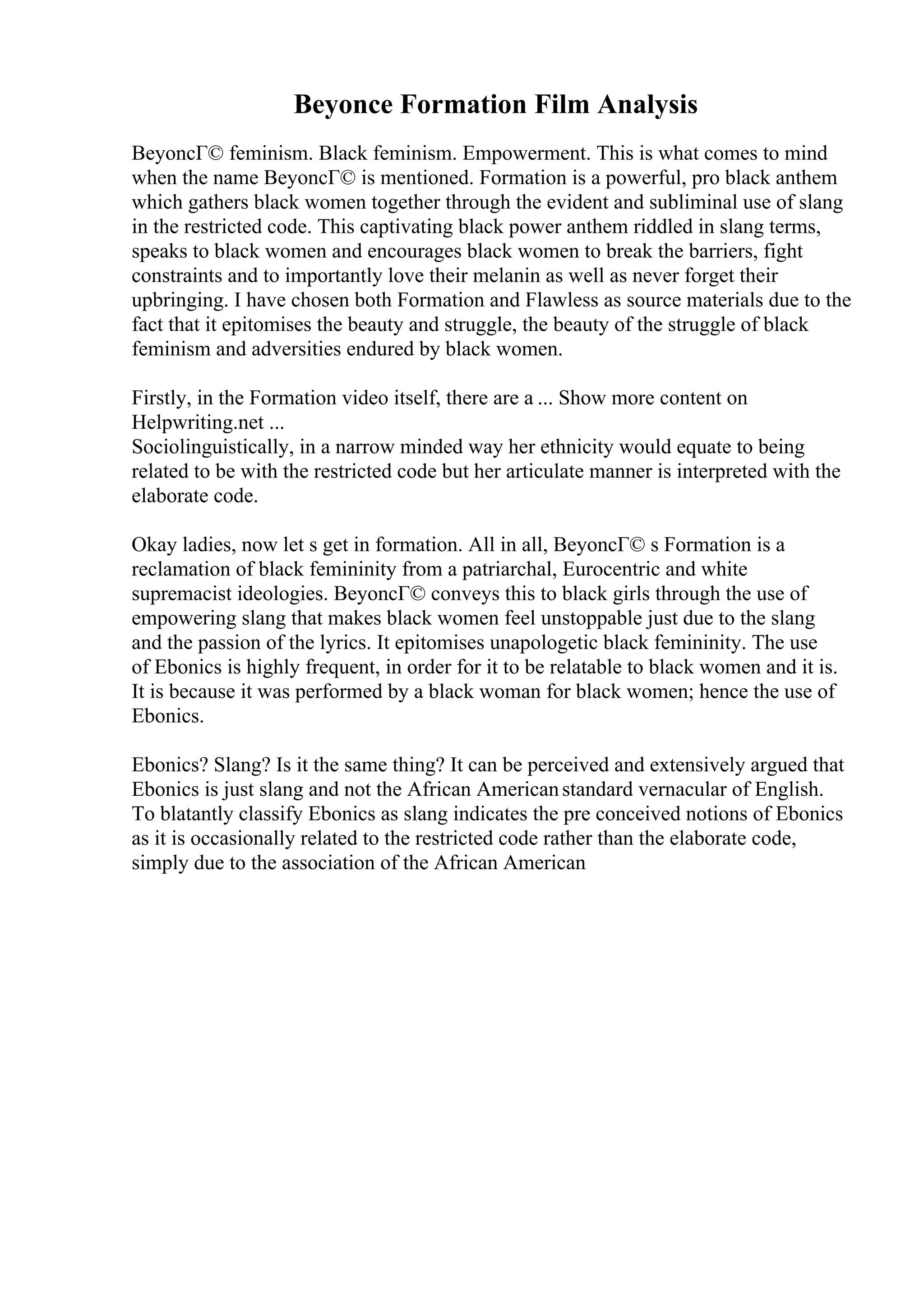 Beyonce Formation Film Analysis
BeyoncГ© feminism. Black feminism. Empowerment. This is what comes to mind
when the name BeyoncГ© is mentioned. Formation is a powerful, pro black anthem
which gathers black women together through the evident and subliminal use of slang
in the restricted code. This captivating black power anthem riddled in slang terms,
speaks to black women and encourages black women to break the barriers, fight
constraints and to importantly love their melanin as well as never forget their
upbringing. I have chosen both Formation and Flawless as source materials due to the
fact that it epitomises the beauty and struggle, the beauty of the struggle of black
feminism and adversities endured by black women.
Firstly, in the Formation video itself, there are a ... Show more content on
Helpwriting.net ...
Sociolinguistically, in a narrow minded way her ethnicity would equate to being
related to be with the restricted code but her articulate manner is interpreted with the
elaborate code.
Okay ladies, now let s get in formation. All in all, BeyoncГ© s Formation is a
reclamation of black femininity from a patriarchal, Eurocentric and white
supremacist ideologies. BeyoncГ© conveys this to black girls through the use of
empowering slang that makes black women feel unstoppable just due to the slang
and the passion of the lyrics. It epitomises unapologetic black femininity. The use
of Ebonics is highly frequent, in order for it to be relatable to black women and it is.
It is because it was performed by a black woman for black women; hence the use of
Ebonics.
Ebonics? Slang? Is it the same thing? It can be perceived and extensively argued that
Ebonics is just slang and not the African Americanstandard vernacular of English.
To blatantly classify Ebonics as slang indicates the pre conceived notions of Ebonics
as it is occasionally related to the restricted code rather than the elaborate code,
simply due to the association of the African American
 