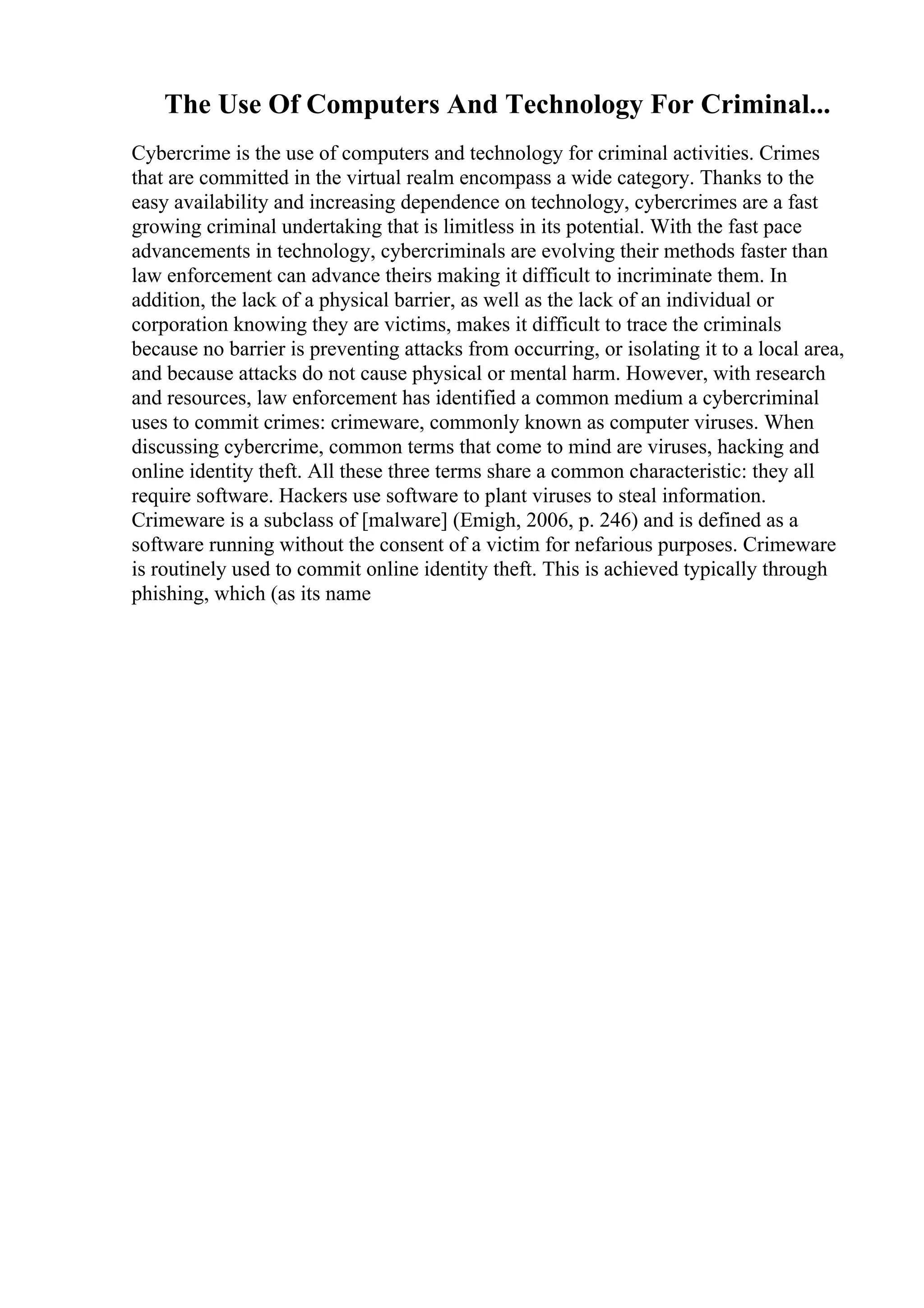 The Use Of Computers And Technology For Criminal...
Cybercrime is the use of computers and technology for criminal activities. Crimes
that are committed in the virtual realm encompass a wide category. Thanks to the
easy availability and increasing dependence on technology, cybercrimes are a fast
growing criminal undertaking that is limitless in its potential. With the fast pace
advancements in technology, cybercriminals are evolving their methods faster than
law enforcement can advance theirs making it difficult to incriminate them. In
addition, the lack of a physical barrier, as well as the lack of an individual or
corporation knowing they are victims, makes it difficult to trace the criminals
because no barrier is preventing attacks from occurring, or isolating it to a local area,
and because attacks do not cause physical or mental harm. However, with research
and resources, law enforcement has identified a common medium a cybercriminal
uses to commit crimes: crimeware, commonly known as computer viruses. When
discussing cybercrime, common terms that come to mind are viruses, hacking and
online identity theft. All these three terms share a common characteristic: they all
require software. Hackers use software to plant viruses to steal information.
Crimeware is a subclass of [malware] (Emigh, 2006, p. 246) and is defined as a
software running without the consent of a victim for nefarious purposes. Crimeware
is routinely used to commit online identity theft. This is achieved typically through
phishing, which (as its name
 