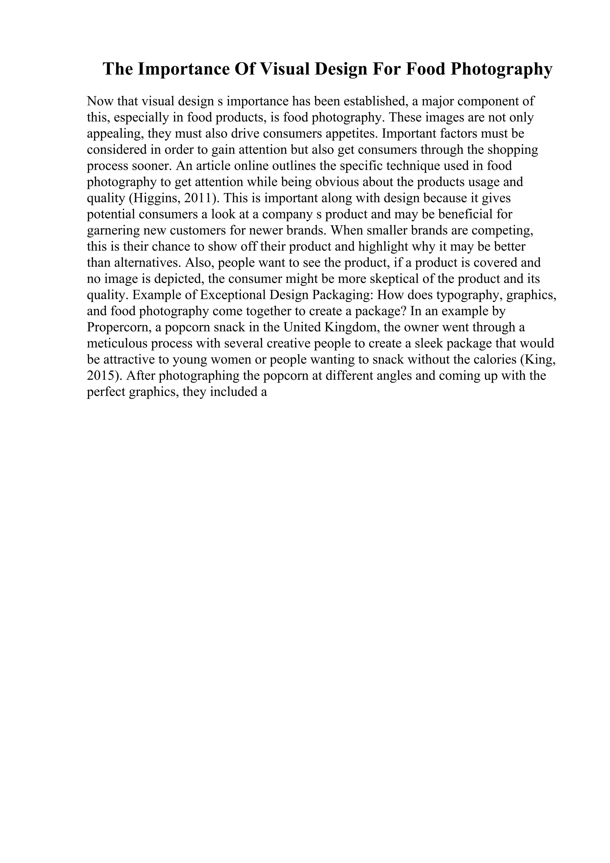 The Importance Of Visual Design For Food Photography
Now that visual design s importance has been established, a major component of
this, especially in food products, is food photography. These images are not only
appealing, they must also drive consumers appetites. Important factors must be
considered in order to gain attention but also get consumers through the shopping
process sooner. An article online outlines the specific technique used in food
photography to get attention while being obvious about the products usage and
quality (Higgins, 2011). This is important along with design because it gives
potential consumers a look at a company s product and may be beneficial for
garnering new customers for newer brands. When smaller brands are competing,
this is their chance to show off their product and highlight why it may be better
than alternatives. Also, people want to see the product, if a product is covered and
no image is depicted, the consumer might be more skeptical of the product and its
quality. Example of Exceptional Design Packaging: How does typography, graphics,
and food photography come together to create a package? In an example by
Propercorn, a popcorn snack in the United Kingdom, the owner went through a
meticulous process with several creative people to create a sleek package that would
be attractive to young women or people wanting to snack without the calories (King,
2015). After photographing the popcorn at different angles and coming up with the
perfect graphics, they included a
 