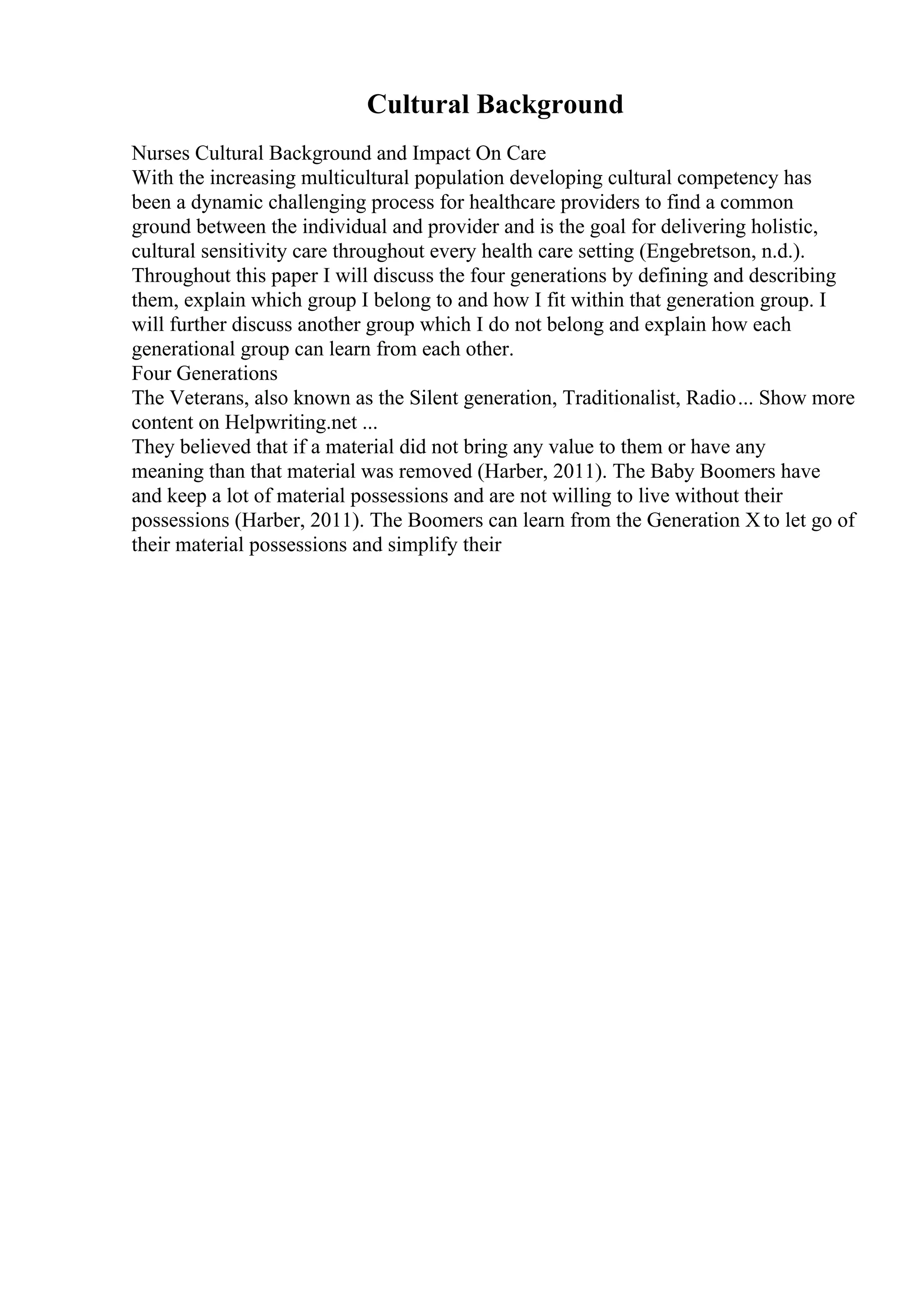 Cultural Background
Nurses Cultural Background and Impact On Care
With the increasing multicultural population developing cultural competency has
been a dynamic challenging process for healthcare providers to find a common
ground between the individual and provider and is the goal for delivering holistic,
cultural sensitivity care throughout every health care setting (Engebretson, n.d.).
Throughout this paper I will discuss the four generations by defining and describing
them, explain which group I belong to and how I fit within that generation group. I
will further discuss another group which I do not belong and explain how each
generational group can learn from each other.
Four Generations
The Veterans, also known as the Silent generation, Traditionalist, Radio... Show more
content on Helpwriting.net ...
They believed that if a material did not bring any value to them or have any
meaning than that material was removed (Harber, 2011). The Baby Boomers have
and keep a lot of material possessions and are not willing to live without their
possessions (Harber, 2011). The Boomers can learn from the Generation Xto let go of
their material possessions and simplify their
 