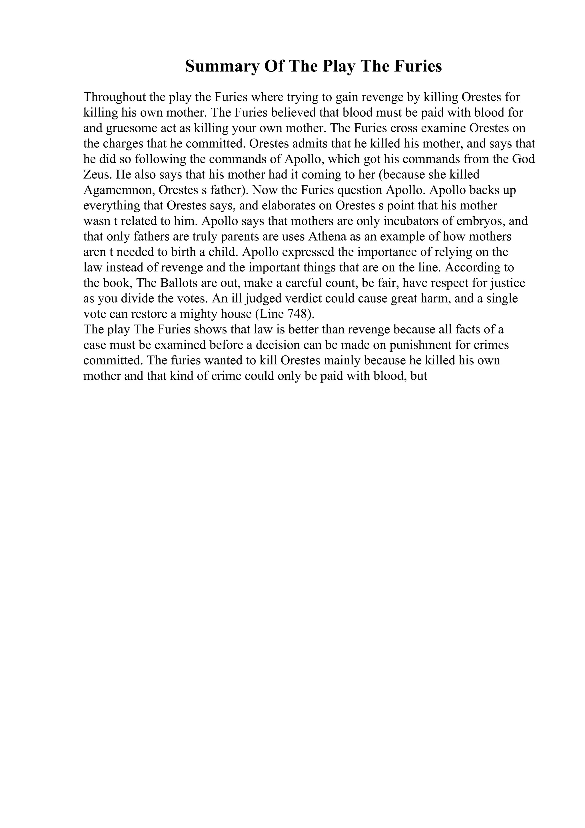 Summary Of The Play The Furies
Throughout the play the Furies where trying to gain revenge by killing Orestes for
killing his own mother. The Furies believed that blood must be paid with blood for
and gruesome act as killing your own mother. The Furies cross examine Orestes on
the charges that he committed. Orestes admits that he killed his mother, and says that
he did so following the commands of Apollo, which got his commands from the God
Zeus. He also says that his mother had it coming to her (because she killed
Agamemnon, Orestes s father). Now the Furies question Apollo. Apollo backs up
everything that Orestes says, and elaborates on Orestes s point that his mother
wasn t related to him. Apollo says that mothers are only incubators of embryos, and
that only fathers are truly parents are uses Athena as an example of how mothers
aren t needed to birth a child. Apollo expressed the importance of relying on the
law instead of revenge and the important things that are on the line. According to
the book, The Ballots are out, make a careful count, be fair, have respect for justice
as you divide the votes. An ill judged verdict could cause great harm, and a single
vote can restore a mighty house (Line 748).
The play The Furies shows that law is better than revenge because all facts of a
case must be examined before a decision can be made on punishment for crimes
committed. The furies wanted to kill Orestes mainly because he killed his own
mother and that kind of crime could only be paid with blood, but
 