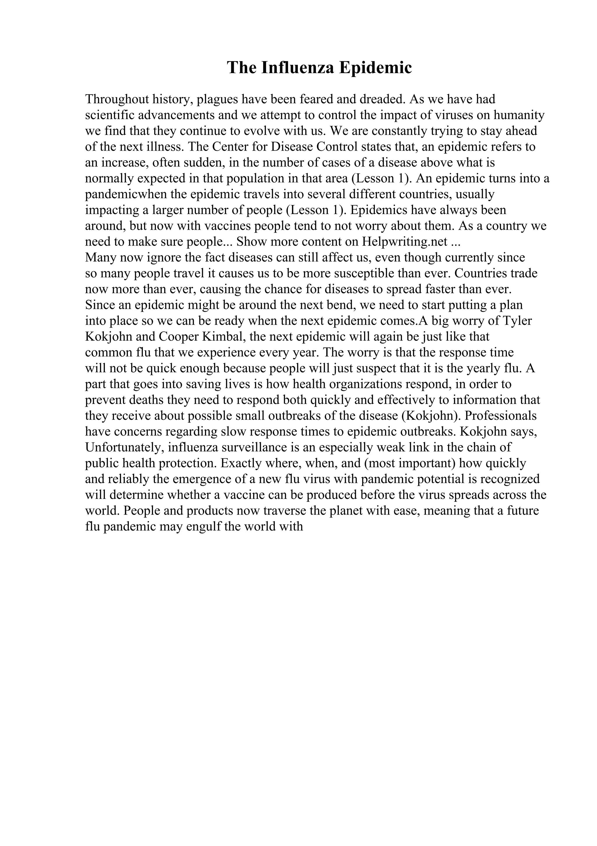 The Influenza Epidemic
Throughout history, plagues have been feared and dreaded. As we have had
scientific advancements and we attempt to control the impact of viruses on humanity
we find that they continue to evolve with us. We are constantly trying to stay ahead
of the next illness. The Center for Disease Control states that, an epidemic refers to
an increase, often sudden, in the number of cases of a disease above what is
normally expected in that population in that area (Lesson 1). An epidemic turns into a
pandemicwhen the epidemic travels into several different countries, usually
impacting a larger number of people (Lesson 1). Epidemics have always been
around, but now with vaccines people tend to not worry about them. As a country we
need to make sure people... Show more content on Helpwriting.net ...
Many now ignore the fact diseases can still affect us, even though currently since
so many people travel it causes us to be more susceptible than ever. Countries trade
now more than ever, causing the chance for diseases to spread faster than ever.
Since an epidemic might be around the next bend, we need to start putting a plan
into place so we can be ready when the next epidemic comes.A big worry of Tyler
Kokjohn and Cooper Kimbal, the next epidemic will again be just like that
common flu that we experience every year. The worry is that the response time
will not be quick enough because people will just suspect that it is the yearly flu. A
part that goes into saving lives is how health organizations respond, in order to
prevent deaths they need to respond both quickly and effectively to information that
they receive about possible small outbreaks of the disease (Kokjohn). Professionals
have concerns regarding slow response times to epidemic outbreaks. Kokjohn says,
Unfortunately, influenza surveillance is an especially weak link in the chain of
public health protection. Exactly where, when, and (most important) how quickly
and reliably the emergence of a new flu virus with pandemic potential is recognized
will determine whether a vaccine can be produced before the virus spreads across the
world. People and products now traverse the planet with ease, meaning that a future
flu pandemic may engulf the world with
 