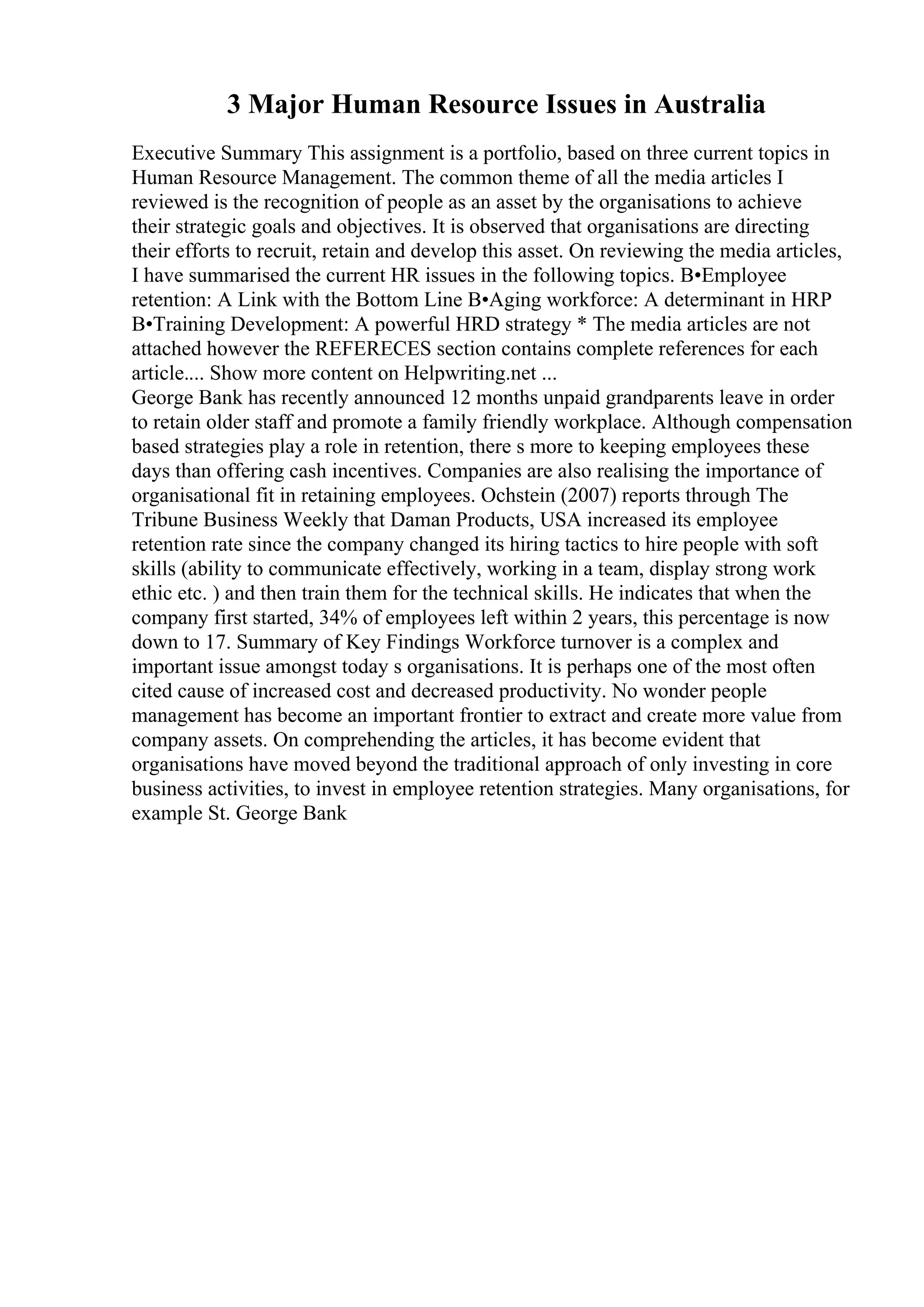 3 Major Human Resource Issues in Australia
Executive Summary This assignment is a portfolio, based on three current topics in
Human Resource Management. The common theme of all the media articles I
reviewed is the recognition of people as an asset by the organisations to achieve
their strategic goals and objectives. It is observed that organisations are directing
their efforts to recruit, retain and develop this asset. On reviewing the media articles,
I have summarised the current HR issues in the following topics. В•Employee
retention: A Link with the Bottom Line В•Aging workforce: A determinant in HRP
В•Training Development: A powerful HRD strategy * The media articles are not
attached however the REFERECES section contains complete references for each
article.... Show more content on Helpwriting.net ...
George Bank has recently announced 12 months unpaid grandparents leave in order
to retain older staff and promote a family friendly workplace. Although compensation
based strategies play a role in retention, there s more to keeping employees these
days than offering cash incentives. Companies are also realising the importance of
organisational fit in retaining employees. Ochstein (2007) reports through The
Tribune Business Weekly that Daman Products, USA increased its employee
retention rate since the company changed its hiring tactics to hire people with soft
skills (ability to communicate effectively, working in a team, display strong work
ethic etc. ) and then train them for the technical skills. He indicates that when the
company first started, 34% of employees left within 2 years, this percentage is now
down to 17. Summary of Key Findings Workforce turnover is a complex and
important issue amongst today s organisations. It is perhaps one of the most often
cited cause of increased cost and decreased productivity. No wonder people
management has become an important frontier to extract and create more value from
company assets. On comprehending the articles, it has become evident that
organisations have moved beyond the traditional approach of only investing in core
business activities, to invest in employee retention strategies. Many organisations, for
example St. George Bank
 