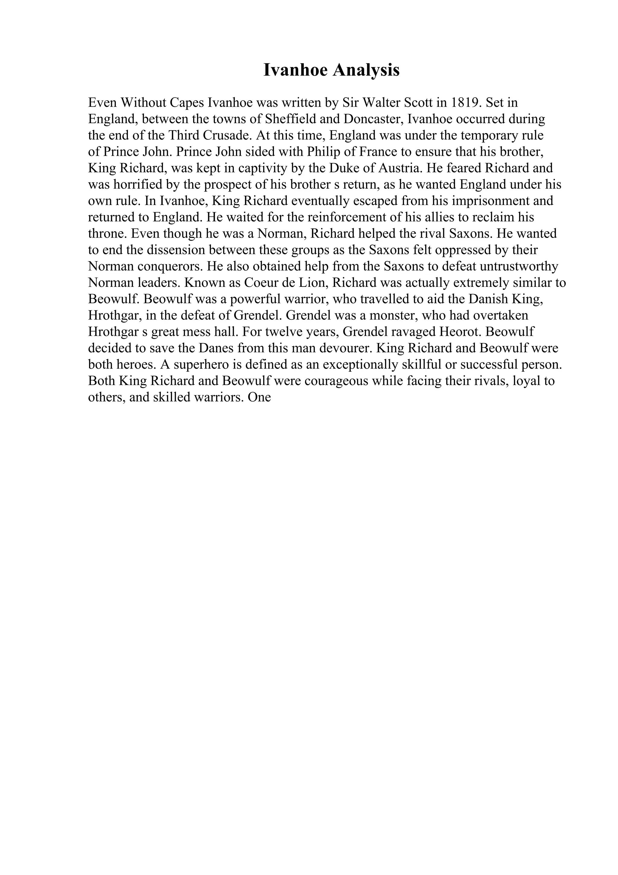 Ivanhoe Analysis
Even Without Capes Ivanhoe was written by Sir Walter Scott in 1819. Set in
England, between the towns of Sheffield and Doncaster, Ivanhoe occurred during
the end of the Third Crusade. At this time, England was under the temporary rule
of Prince John. Prince John sided with Philip of France to ensure that his brother,
King Richard, was kept in captivity by the Duke of Austria. He feared Richard and
was horrified by the prospect of his brother s return, as he wanted England under his
own rule. In Ivanhoe, King Richard eventually escaped from his imprisonment and
returned to England. He waited for the reinforcement of his allies to reclaim his
throne. Even though he was a Norman, Richard helped the rival Saxons. He wanted
to end the dissension between these groups as the Saxons felt oppressed by their
Norman conquerors. He also obtained help from the Saxons to defeat untrustworthy
Norman leaders. Known as Coeur de Lion, Richard was actually extremely similar to
Beowulf. Beowulf was a powerful warrior, who travelled to aid the Danish King,
Hrothgar, in the defeat of Grendel. Grendel was a monster, who had overtaken
Hrothgar s great mess hall. For twelve years, Grendel ravaged Heorot. Beowulf
decided to save the Danes from this man devourer. King Richard and Beowulf were
both heroes. A superhero is defined as an exceptionally skillful or successful person.
Both King Richard and Beowulf were courageous while facing their rivals, loyal to
others, and skilled warriors. One
 