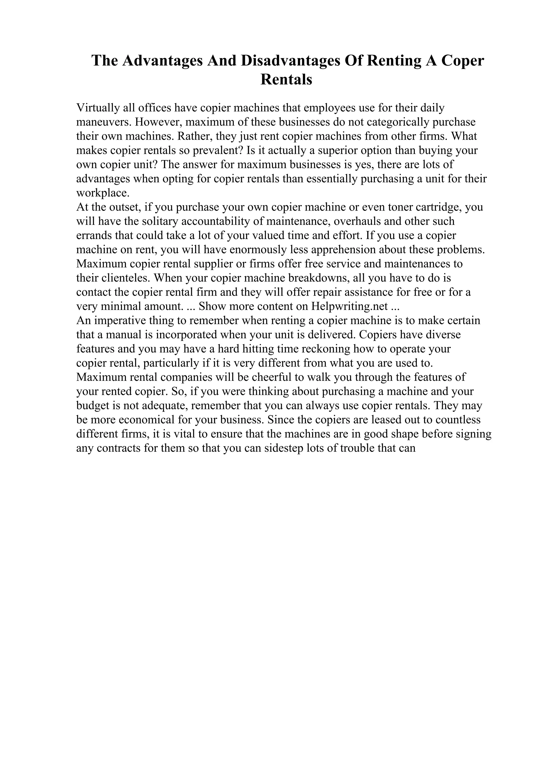 The Advantages And Disadvantages Of Renting A Coper
Rentals
Virtually all offices have copier machines that employees use for their daily
maneuvers. However, maximum of these businesses do not categorically purchase
their own machines. Rather, they just rent copier machines from other firms. What
makes copier rentals so prevalent? Is it actually a superior option than buying your
own copier unit? The answer for maximum businesses is yes, there are lots of
advantages when opting for copier rentals than essentially purchasing a unit for their
workplace.
At the outset, if you purchase your own copier machine or even toner cartridge, you
will have the solitary accountability of maintenance, overhauls and other such
errands that could take a lot of your valued time and effort. If you use a copier
machine on rent, you will have enormously less apprehension about these problems.
Maximum copier rental supplier or firms offer free service and maintenances to
their clienteles. When your copier machine breakdowns, all you have to do is
contact the copier rental firm and they will offer repair assistance for free or for a
very minimal amount. ... Show more content on Helpwriting.net ...
An imperative thing to remember when renting a copier machine is to make certain
that a manual is incorporated when your unit is delivered. Copiers have diverse
features and you may have a hard hitting time reckoning how to operate your
copier rental, particularly if it is very different from what you are used to.
Maximum rental companies will be cheerful to walk you through the features of
your rented copier. So, if you were thinking about purchasing a machine and your
budget is not adequate, remember that you can always use copier rentals. They may
be more economical for your business. Since the copiers are leased out to countless
different firms, it is vital to ensure that the machines are in good shape before signing
any contracts for them so that you can sidestep lots of trouble that can
 
