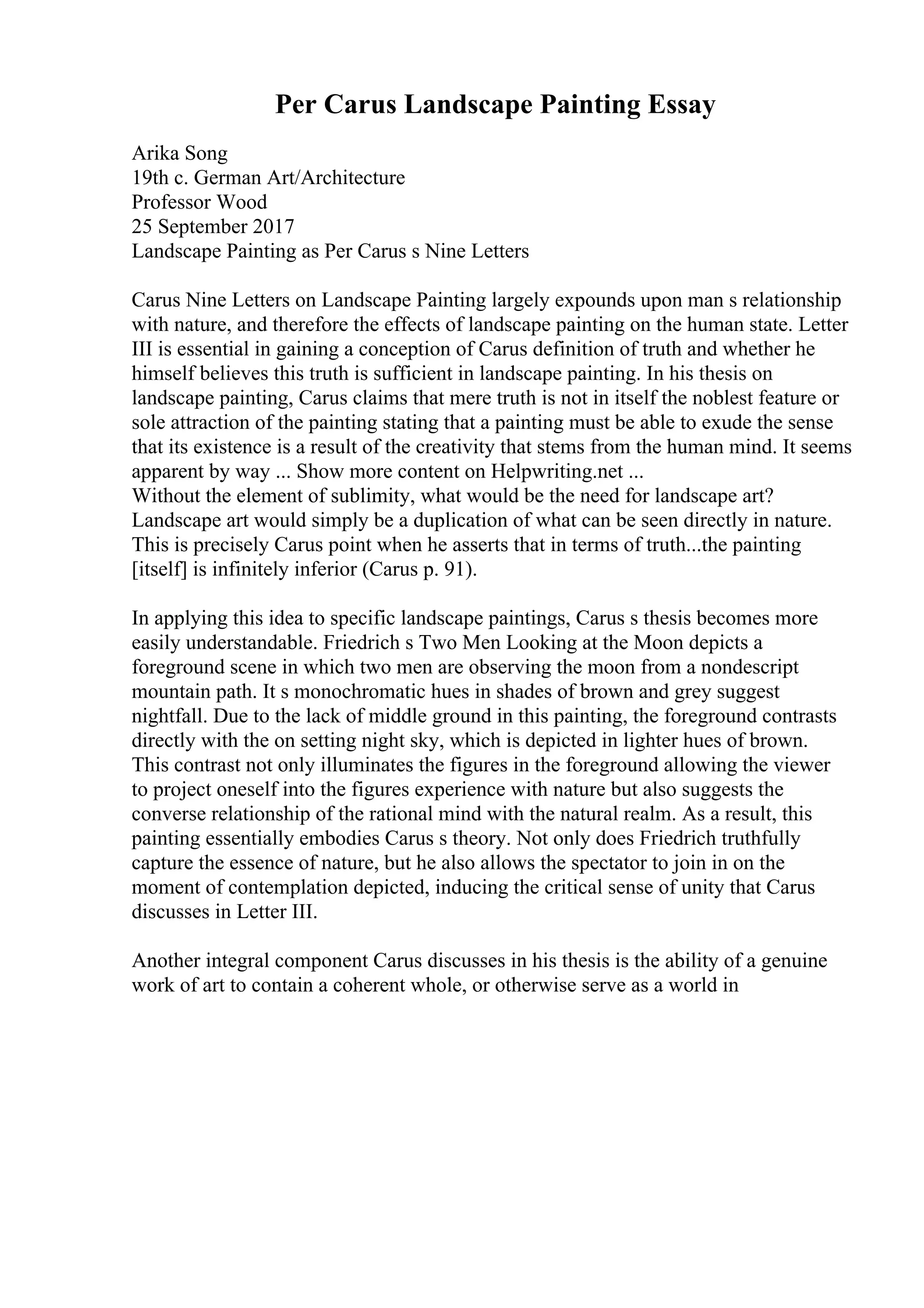 Per Carus Landscape Painting Essay
Arika Song
19th c. German Art/Architecture
Professor Wood
25 September 2017
Landscape Painting as Per Carus s Nine Letters
Carus Nine Letters on Landscape Painting largely expounds upon man s relationship
with nature, and therefore the effects of landscape painting on the human state. Letter
III is essential in gaining a conception of Carus definition of truth and whether he
himself believes this truth is sufficient in landscape painting. In his thesis on
landscape painting, Carus claims that mere truth is not in itself the noblest feature or
sole attraction of the painting stating that a painting must be able to exude the sense
that its existence is a result of the creativity that stems from the human mind. It seems
apparent by way ... Show more content on Helpwriting.net ...
Without the element of sublimity, what would be the need for landscape art?
Landscape art would simply be a duplication of what can be seen directly in nature.
This is precisely Carus point when he asserts that in terms of truth...the painting
[itself] is infinitely inferior (Carus p. 91).
In applying this idea to specific landscape paintings, Carus s thesis becomes more
easily understandable. Friedrich s Two Men Looking at the Moon depicts a
foreground scene in which two men are observing the moon from a nondescript
mountain path. It s monochromatic hues in shades of brown and grey suggest
nightfall. Due to the lack of middle ground in this painting, the foreground contrasts
directly with the on setting night sky, which is depicted in lighter hues of brown.
This contrast not only illuminates the figures in the foreground allowing the viewer
to project oneself into the figures experience with nature but also suggests the
converse relationship of the rational mind with the natural realm. As a result, this
painting essentially embodies Carus s theory. Not only does Friedrich truthfully
capture the essence of nature, but he also allows the spectator to join in on the
moment of contemplation depicted, inducing the critical sense of unity that Carus
discusses in Letter III.
Another integral component Carus discusses in his thesis is the ability of a genuine
work of art to contain a coherent whole, or otherwise serve as a world in
 