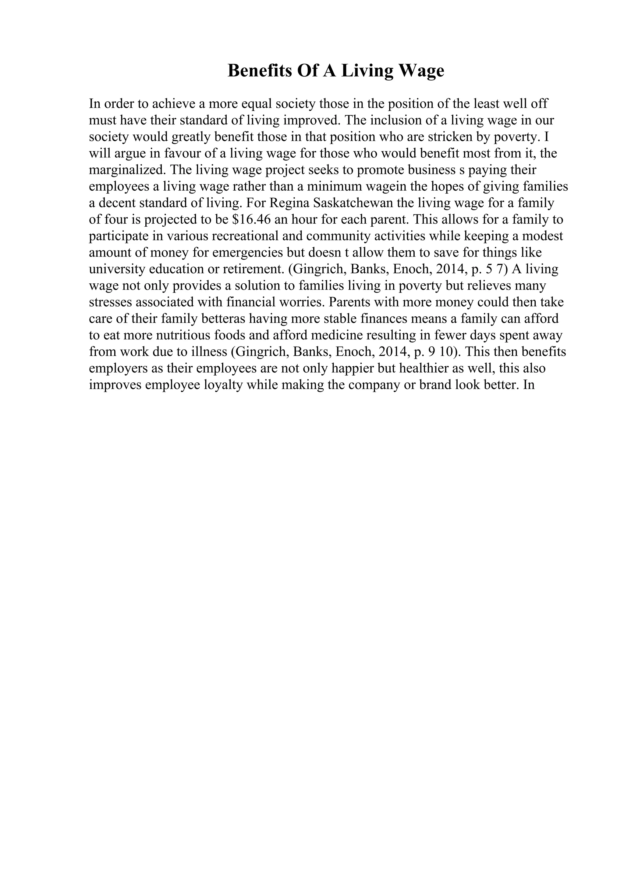 Benefits Of A Living Wage
In order to achieve a more equal society those in the position of the least well off
must have their standard of living improved. The inclusion of a living wage in our
society would greatly benefit those in that position who are stricken by poverty. I
will argue in favour of a living wage for those who would benefit most from it, the
marginalized. The living wage project seeks to promote business s paying their
employees a living wage rather than a minimum wagein the hopes of giving families
a decent standard of living. For Regina Saskatchewan the living wage for a family
of four is projected to be $16.46 an hour for each parent. This allows for a family to
participate in various recreational and community activities while keeping a modest
amount of money for emergencies but doesn t allow them to save for things like
university education or retirement. (Gingrich, Banks, Enoch, 2014, p. 5 7) A living
wage not only provides a solution to families living in poverty but relieves many
stresses associated with financial worries. Parents with more money could then take
care of their family betteras having more stable finances means a family can afford
to eat more nutritious foods and afford medicine resulting in fewer days spent away
from work due to illness (Gingrich, Banks, Enoch, 2014, p. 9 10). This then benefits
employers as their employees are not only happier but healthier as well, this also
improves employee loyalty while making the company or brand look better. In
 