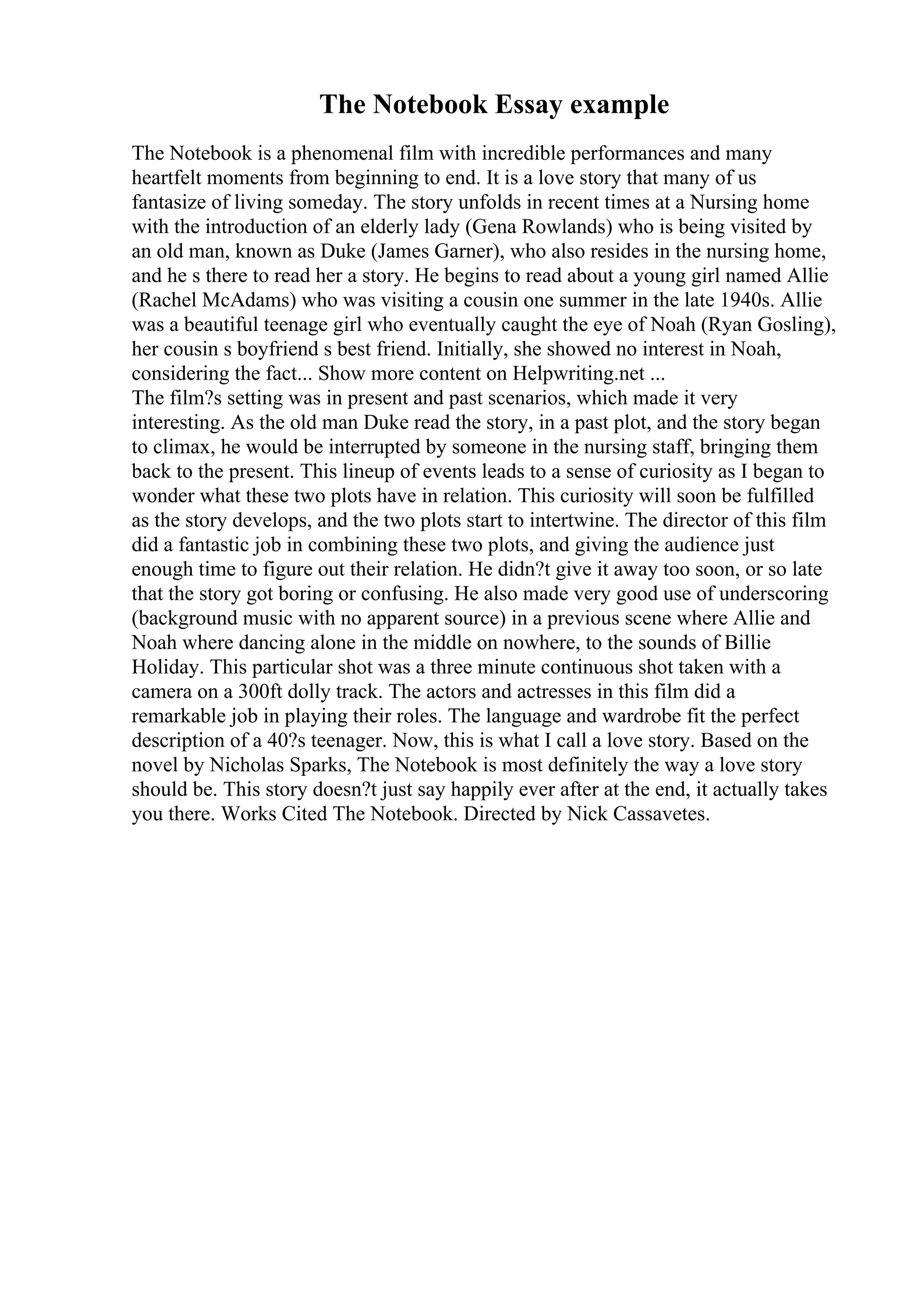 The Notebook Essay example
The Notebook is a phenomenal film with incredible performances and many
heartfelt moments from beginning to end. It is a love story that many of us
fantasize of living someday. The story unfolds in recent times at a Nursing home
with the introduction of an elderly lady (Gena Rowlands) who is being visited by
an old man, known as Duke (James Garner), who also resides in the nursing home,
and he s there to read her a story. He begins to read about a young girl named Allie
(Rachel McAdams) who was visiting a cousin one summer in the late 1940s. Allie
was a beautiful teenage girl who eventually caught the eye of Noah (Ryan Gosling),
her cousin s boyfriend s best friend. Initially, she showed no interest in Noah,
considering the fact... Show more content on Helpwriting.net ...
The film?s setting was in present and past scenarios, which made it very
interesting. As the old man Duke read the story, in a past plot, and the story began
to climax, he would be interrupted by someone in the nursing staff, bringing them
back to the present. This lineup of events leads to a sense of curiosity as I began to
wonder what these two plots have in relation. This curiosity will soon be fulfilled
as the story develops, and the two plots start to intertwine. The director of this film
did a fantastic job in combining these two plots, and giving the audience just
enough time to figure out their relation. He didn?t give it away too soon, or so late
that the story got boring or confusing. He also made very good use of underscoring
(background music with no apparent source) in a previous scene where Allie and
Noah where dancing alone in the middle on nowhere, to the sounds of Billie
Holiday. This particular shot was a three minute continuous shot taken with a
camera on a 300ft dolly track. The actors and actresses in this film did a
remarkable job in playing their roles. The language and wardrobe fit the perfect
description of a 40?s teenager. Now, this is what I call a love story. Based on the
novel by Nicholas Sparks, The Notebook is most definitely the way a love story
should be. This story doesn?t just say happily ever after at the end, it actually takes
you there. Works Cited The Notebook. Directed by Nick Cassavetes.
 