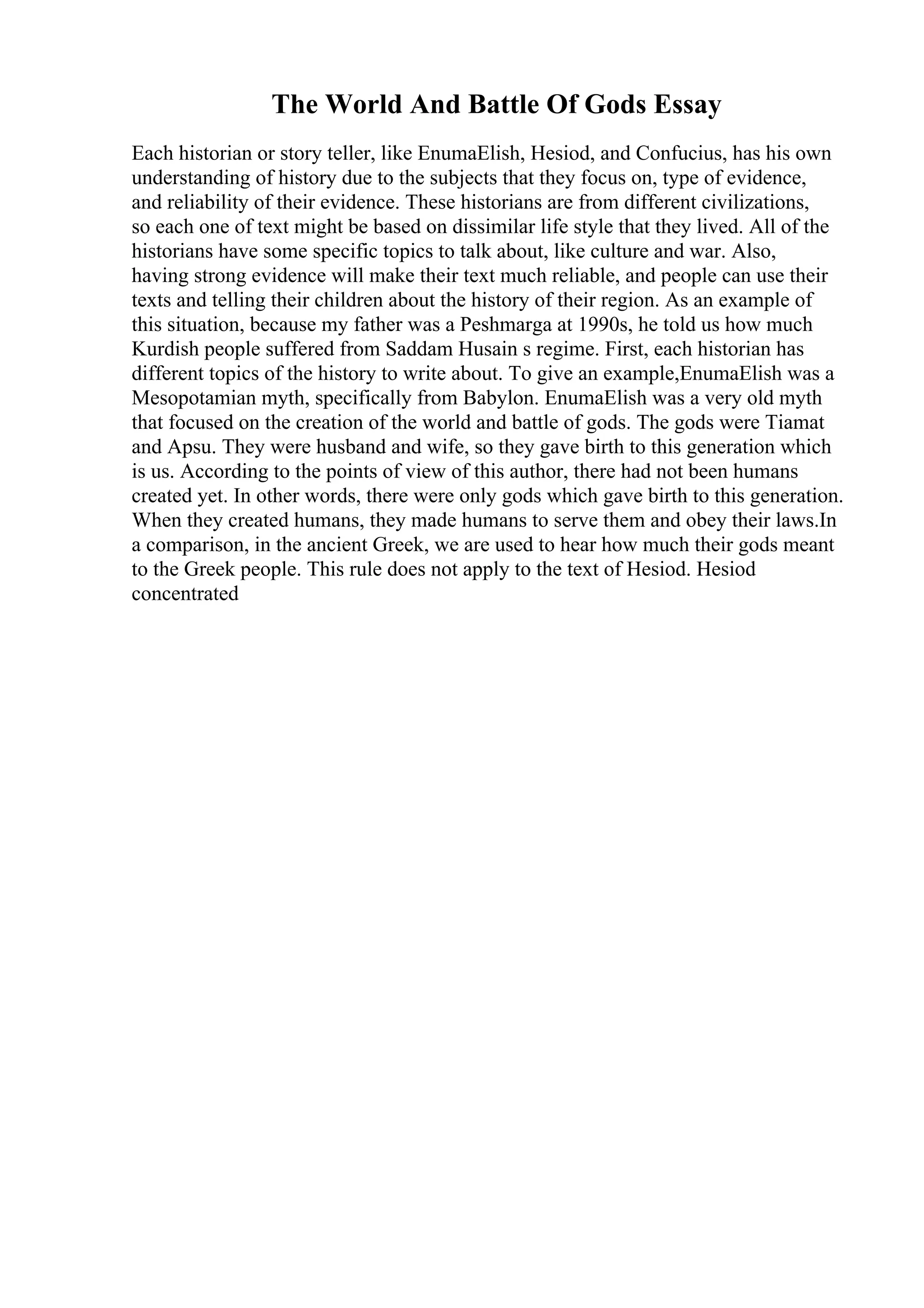 The World And Battle Of Gods Essay
Each historian or story teller, like EnumaElish, Hesiod, and Confucius, has his own
understanding of history due to the subjects that they focus on, type of evidence,
and reliability of their evidence. These historians are from different civilizations,
so each one of text might be based on dissimilar life style that they lived. All of the
historians have some specific topics to talk about, like culture and war. Also,
having strong evidence will make their text much reliable, and people can use their
texts and telling their children about the history of their region. As an example of
this situation, because my father was a Peshmarga at 1990s, he told us how much
Kurdish people suffered from Saddam Husain s regime. First, each historian has
different topics of the history to write about. To give an example,EnumaElish was a
Mesopotamian myth, specifically from Babylon. EnumaElish was a very old myth
that focused on the creation of the world and battle of gods. The gods were Tiamat
and Apsu. They were husband and wife, so they gave birth to this generation which
is us. According to the points of view of this author, there had not been humans
created yet. In other words, there were only gods which gave birth to this generation.
When they created humans, they made humans to serve them and obey their laws.In
a comparison, in the ancient Greek, we are used to hear how much their gods meant
to the Greek people. This rule does not apply to the text of Hesiod. Hesiod
concentrated
 
