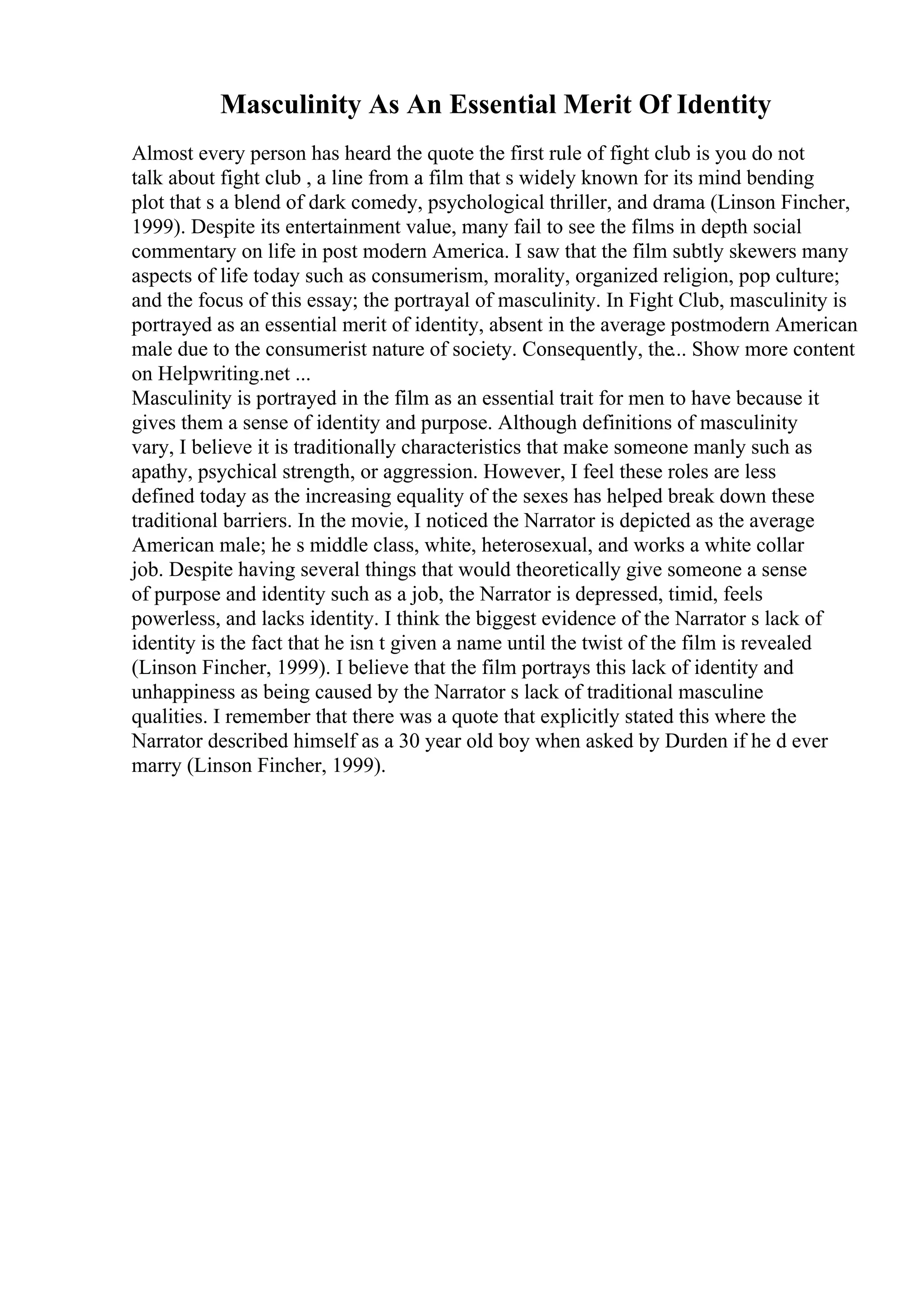 Masculinity As An Essential Merit Of Identity
Almost every person has heard the quote the first rule of fight club is you do not
talk about fight club , a line from a film that s widely known for its mind bending
plot that s a blend of dark comedy, psychological thriller, and drama (Linson Fincher,
1999). Despite its entertainment value, many fail to see the films in depth social
commentary on life in post modern America. I saw that the film subtly skewers many
aspects of life today such as consumerism, morality, organized religion, pop culture;
and the focus of this essay; the portrayal of masculinity. In Fight Club, masculinity is
portrayed as an essential merit of identity, absent in the average postmodern American
male due to the consumerist nature of society. Consequently, the... Show more content
on Helpwriting.net ...
Masculinity is portrayed in the film as an essential trait for men to have because it
gives them a sense of identity and purpose. Although definitions of masculinity
vary, I believe it is traditionally characteristics that make someone manly such as
apathy, psychical strength, or aggression. However, I feel these roles are less
defined today as the increasing equality of the sexes has helped break down these
traditional barriers. In the movie, I noticed the Narrator is depicted as the average
American male; he s middle class, white, heterosexual, and works a white collar
job. Despite having several things that would theoretically give someone a sense
of purpose and identity such as a job, the Narrator is depressed, timid, feels
powerless, and lacks identity. I think the biggest evidence of the Narrator s lack of
identity is the fact that he isn t given a name until the twist of the film is revealed
(Linson Fincher, 1999). I believe that the film portrays this lack of identity and
unhappiness as being caused by the Narrator s lack of traditional masculine
qualities. I remember that there was a quote that explicitly stated this where the
Narrator described himself as a 30 year old boy when asked by Durden if he d ever
marry (Linson Fincher, 1999).
 