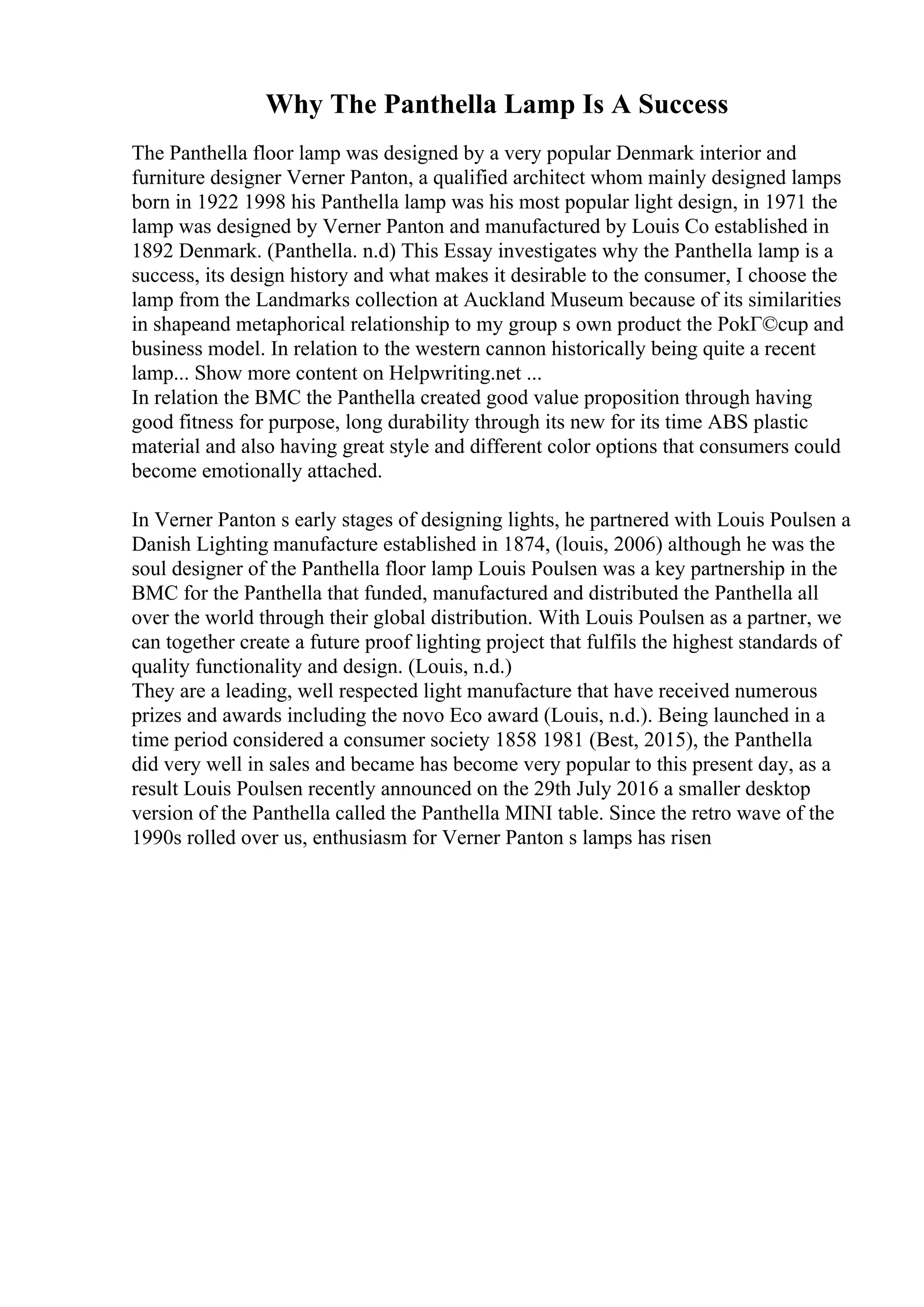 Why The Panthella Lamp Is A Success
The Panthella floor lamp was designed by a very popular Denmark interior and
furniture designer Verner Panton, a qualified architect whom mainly designed lamps
born in 1922 1998 his Panthella lamp was his most popular light design, in 1971 the
lamp was designed by Verner Panton and manufactured by Louis Co established in
1892 Denmark. (Panthella. n.d) This Essay investigates why the Panthella lamp is a
success, its design history and what makes it desirable to the consumer, I choose the
lamp from the Landmarks collection at Auckland Museum because of its similarities
in shapeand metaphorical relationship to my group s own product the PokГ©cup and
business model. In relation to the western cannon historically being quite a recent
lamp... Show more content on Helpwriting.net ...
In relation the BMC the Panthella created good value proposition through having
good fitness for purpose, long durability through its new for its time ABS plastic
material and also having great style and different color options that consumers could
become emotionally attached.
In Verner Panton s early stages of designing lights, he partnered with Louis Poulsen a
Danish Lighting manufacture established in 1874, (louis, 2006) although he was the
soul designer of the Panthella floor lamp Louis Poulsen was a key partnership in the
BMC for the Panthella that funded, manufactured and distributed the Panthella all
over the world through their global distribution. With Louis Poulsen as a partner, we
can together create a future proof lighting project that fulfils the highest standards of
quality functionality and design. (Louis, n.d.)
They are a leading, well respected light manufacture that have received numerous
prizes and awards including the novo Eco award (Louis, n.d.). Being launched in a
time period considered a consumer society 1858 1981 (Best, 2015), the Panthella
did very well in sales and became has become very popular to this present day, as a
result Louis Poulsen recently announced on the 29th July 2016 a smaller desktop
version of the Panthella called the Panthella MINI table. Since the retro wave of the
1990s rolled over us, enthusiasm for Verner Panton s lamps has risen
 