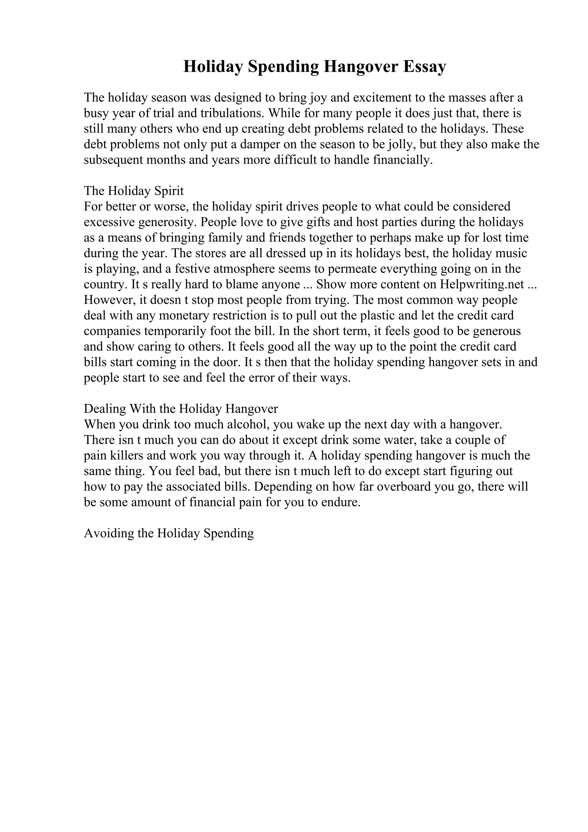 Holiday Spending Hangover Essay
The holiday season was designed to bring joy and excitement to the masses after a
busy year of trial and tribulations. While for many people it does just that, there is
still many others who end up creating debt problems related to the holidays. These
debt problems not only put a damper on the season to be jolly, but they also make the
subsequent months and years more difficult to handle financially.
The Holiday Spirit
For better or worse, the holiday spirit drives people to what could be considered
excessive generosity. People love to give gifts and host parties during the holidays
as a means of bringing family and friends together to perhaps make up for lost time
during the year. The stores are all dressed up in its holidays best, the holiday music
is playing, and a festive atmosphere seems to permeate everything going on in the
country. It s really hard to blame anyone ... Show more content on Helpwriting.net ...
However, it doesn t stop most people from trying. The most common way people
deal with any monetary restriction is to pull out the plastic and let the credit card
companies temporarily foot the bill. In the short term, it feels good to be generous
and show caring to others. It feels good all the way up to the point the credit card
bills start coming in the door. It s then that the holiday spending hangover sets in and
people start to see and feel the error of their ways.
Dealing With the Holiday Hangover
When you drink too much alcohol, you wake up the next day with a hangover.
There isn t much you can do about it except drink some water, take a couple of
pain killers and work you way through it. A holiday spending hangover is much the
same thing. You feel bad, but there isn t much left to do except start figuring out
how to pay the associated bills. Depending on how far overboard you go, there will
be some amount of financial pain for you to endure.
Avoiding the Holiday Spending
 