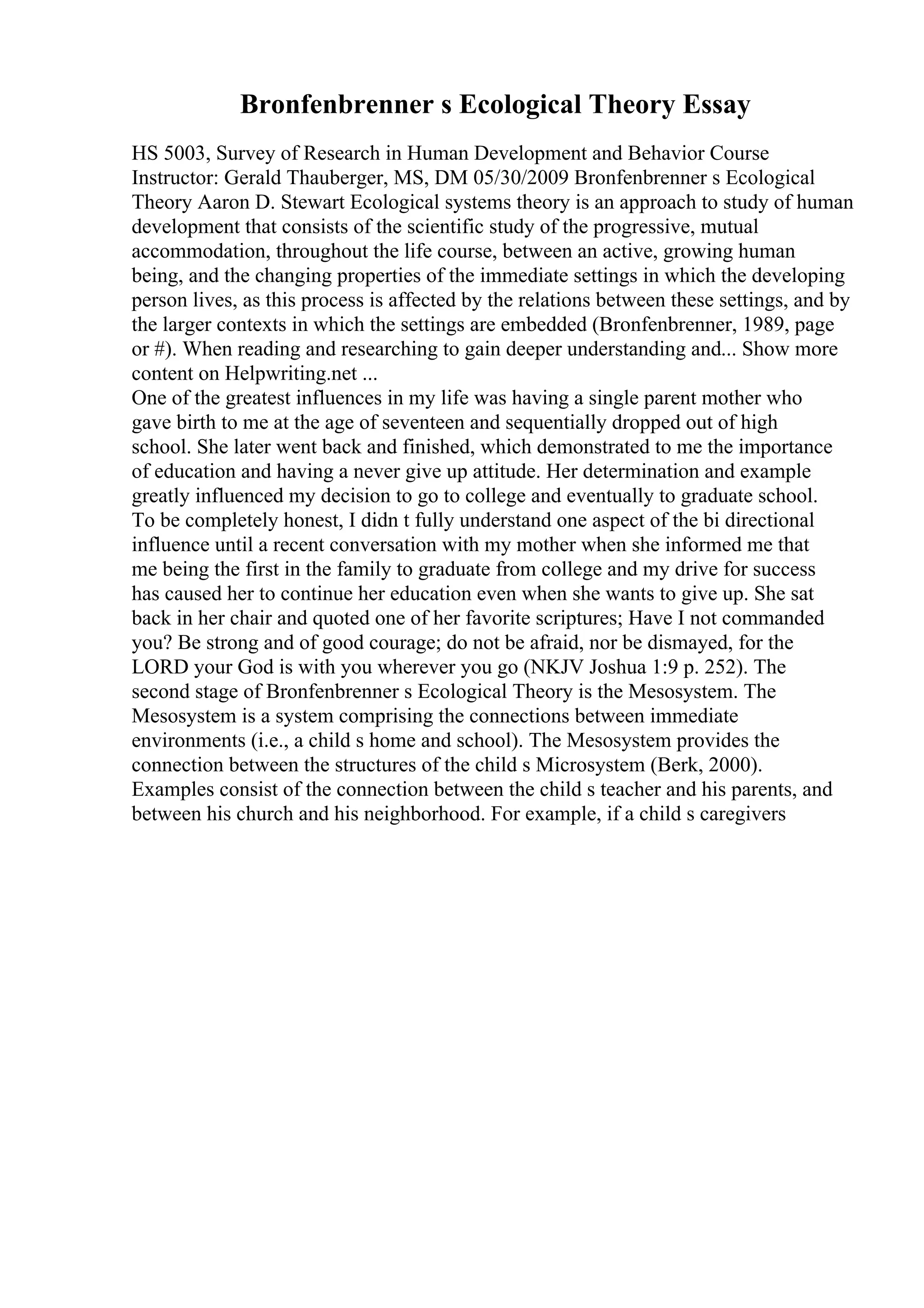 Bronfenbrenner s Ecological Theory Essay
HS 5003, Survey of Research in Human Development and Behavior Course
Instructor: Gerald Thauberger, MS, DM 05/30/2009 Bronfenbrenner s Ecological
Theory Aaron D. Stewart Ecological systems theory is an approach to study of human
development that consists of the scientific study of the progressive, mutual
accommodation, throughout the life course, between an active, growing human
being, and the changing properties of the immediate settings in which the developing
person lives, as this process is affected by the relations between these settings, and by
the larger contexts in which the settings are embedded (Bronfenbrenner, 1989, page
or #). When reading and researching to gain deeper understanding and... Show more
content on Helpwriting.net ...
One of the greatest influences in my life was having a single parent mother who
gave birth to me at the age of seventeen and sequentially dropped out of high
school. She later went back and finished, which demonstrated to me the importance
of education and having a never give up attitude. Her determination and example
greatly influenced my decision to go to college and eventually to graduate school.
To be completely honest, I didn t fully understand one aspect of the bi directional
influence until a recent conversation with my mother when she informed me that
me being the first in the family to graduate from college and my drive for success
has caused her to continue her education even when she wants to give up. She sat
back in her chair and quoted one of her favorite scriptures; Have I not commanded
you? Be strong and of good courage; do not be afraid, nor be dismayed, for the
LORD your God is with you wherever you go (NKJV Joshua 1:9 p. 252). The
second stage of Bronfenbrenner s Ecological Theory is the Mesosystem. The
Mesosystem is a system comprising the connections between immediate
environments (i.e., a child s home and school). The Mesosystem provides the
connection between the structures of the child s Microsystem (Berk, 2000).
Examples consist of the connection between the child s teacher and his parents, and
between his church and his neighborhood. For example, if a child s caregivers
 