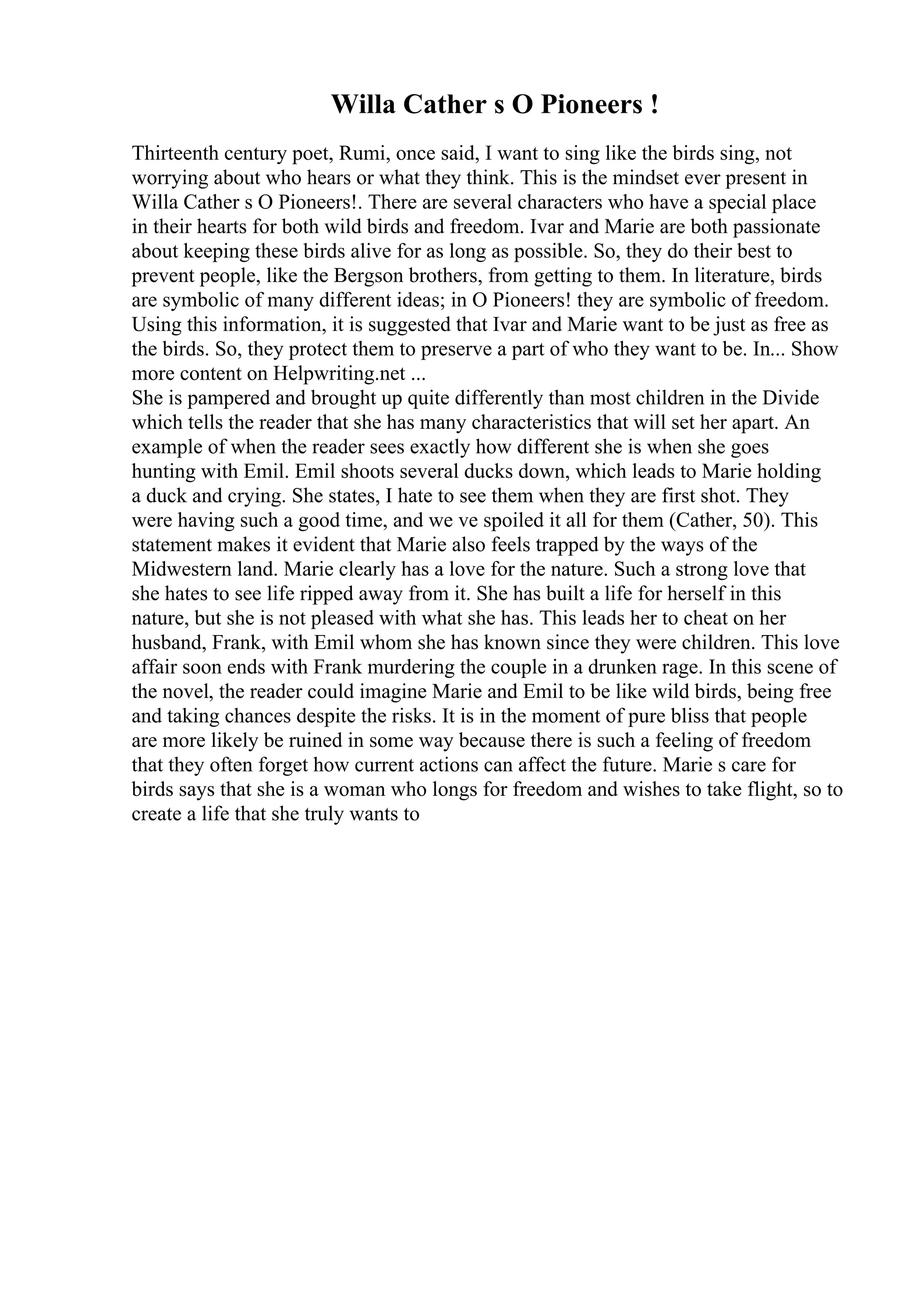 Willa Cather s O Pioneers !
Thirteenth century poet, Rumi, once said, I want to sing like the birds sing, not
worrying about who hears or what they think. This is the mindset ever present in
Willa Cather s O Pioneers!. There are several characters who have a special place
in their hearts for both wild birds and freedom. Ivar and Marie are both passionate
about keeping these birds alive for as long as possible. So, they do their best to
prevent people, like the Bergson brothers, from getting to them. In literature, birds
are symbolic of many different ideas; in O Pioneers! they are symbolic of freedom.
Using this information, it is suggested that Ivar and Marie want to be just as free as
the birds. So, they protect them to preserve a part of who they want to be. In... Show
more content on Helpwriting.net ...
She is pampered and brought up quite differently than most children in the Divide
which tells the reader that she has many characteristics that will set her apart. An
example of when the reader sees exactly how different she is when she goes
hunting with Emil. Emil shoots several ducks down, which leads to Marie holding
a duck and crying. She states, I hate to see them when they are first shot. They
were having such a good time, and we ve spoiled it all for them (Cather, 50). This
statement makes it evident that Marie also feels trapped by the ways of the
Midwestern land. Marie clearly has a love for the nature. Such a strong love that
she hates to see life ripped away from it. She has built a life for herself in this
nature, but she is not pleased with what she has. This leads her to cheat on her
husband, Frank, with Emil whom she has known since they were children. This love
affair soon ends with Frank murdering the couple in a drunken rage. In this scene of
the novel, the reader could imagine Marie and Emil to be like wild birds, being free
and taking chances despite the risks. It is in the moment of pure bliss that people
are more likely be ruined in some way because there is such a feeling of freedom
that they often forget how current actions can affect the future. Marie s care for
birds says that she is a woman who longs for freedom and wishes to take flight, so to
create a life that she truly wants to
 