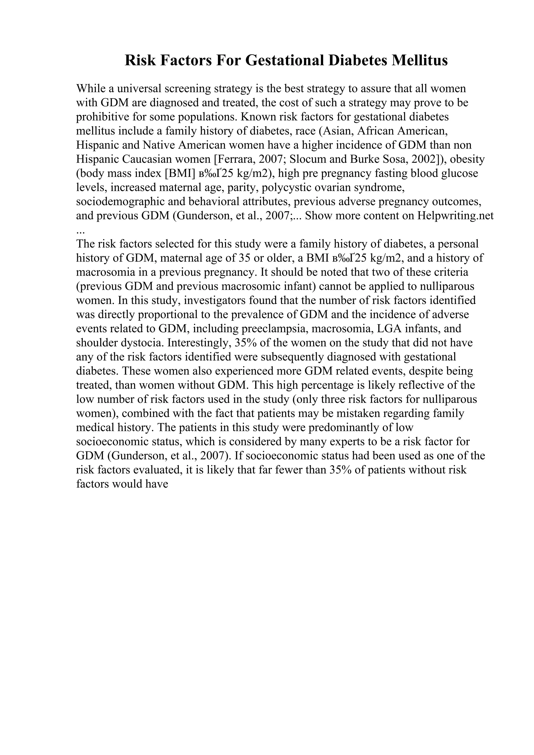 Risk Factors For Gestational Diabetes Mellitus
While a universal screening strategy is the best strategy to assure that all women
with GDM are diagnosed and treated, the cost of such a strategy may prove to be
prohibitive for some populations. Known risk factors for gestational diabetes
mellitus include a family history of diabetes, race (Asian, African American,
Hispanic and Native American women have a higher incidence of GDM than non
Hispanic Caucasian women [Ferrara, 2007; Slocum and Burke Sosa, 2002]), obesity
(body mass index [BMI] в‰Ґ25 kg/m2), high pre pregnancy fasting blood glucose
levels, increased maternal age, parity, polycystic ovarian syndrome,
sociodemographic and behavioral attributes, previous adverse pregnancy outcomes,
and previous GDM (Gunderson, et al., 2007;... Show more content on Helpwriting.net
...
The risk factors selected for this study were a family history of diabetes, a personal
history of GDM, maternal age of 35 or older, a BMI в‰Ґ25 kg/m2, and a history of
macrosomia in a previous pregnancy. It should be noted that two of these criteria
(previous GDM and previous macrosomic infant) cannot be applied to nulliparous
women. In this study, investigators found that the number of risk factors identified
was directly proportional to the prevalence of GDM and the incidence of adverse
events related to GDM, including preeclampsia, macrosomia, LGA infants, and
shoulder dystocia. Interestingly, 35% of the women on the study that did not have
any of the risk factors identified were subsequently diagnosed with gestational
diabetes. These women also experienced more GDM related events, despite being
treated, than women without GDM. This high percentage is likely reflective of the
low number of risk factors used in the study (only three risk factors for nulliparous
women), combined with the fact that patients may be mistaken regarding family
medical history. The patients in this study were predominantly of low
socioeconomic status, which is considered by many experts to be a risk factor for
GDM (Gunderson, et al., 2007). If socioeconomic status had been used as one of the
risk factors evaluated, it is likely that far fewer than 35% of patients without risk
factors would have
 