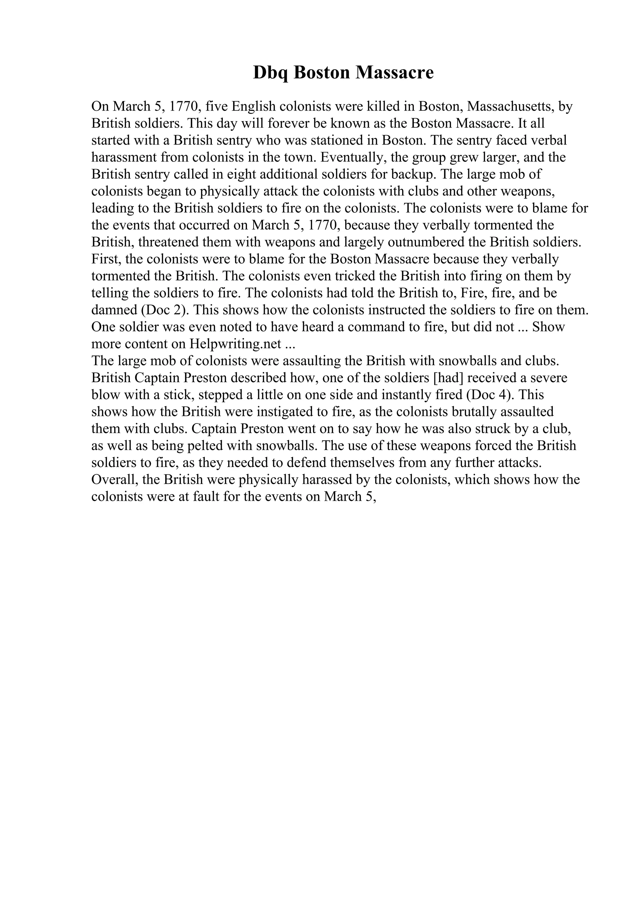 Dbq Boston Massacre
On March 5, 1770, five English colonists were killed in Boston, Massachusetts, by
British soldiers. This day will forever be known as the Boston Massacre. It all
started with a British sentry who was stationed in Boston. The sentry faced verbal
harassment from colonists in the town. Eventually, the group grew larger, and the
British sentry called in eight additional soldiers for backup. The large mob of
colonists began to physically attack the colonists with clubs and other weapons,
leading to the British soldiers to fire on the colonists. The colonists were to blame for
the events that occurred on March 5, 1770, because they verbally tormented the
British, threatened them with weapons and largely outnumbered the British soldiers.
First, the colonists were to blame for the Boston Massacre because they verbally
tormented the British. The colonists even tricked the British into firing on them by
telling the soldiers to fire. The colonists had told the British to, Fire, fire, and be
damned (Doc 2). This shows how the colonists instructed the soldiers to fire on them.
One soldier was even noted to have heard a command to fire, but did not ... Show
more content on Helpwriting.net ...
The large mob of colonists were assaulting the British with snowballs and clubs.
British Captain Preston described how, one of the soldiers [had] received a severe
blow with a stick, stepped a little on one side and instantly fired (Doc 4). This
shows how the British were instigated to fire, as the colonists brutally assaulted
them with clubs. Captain Preston went on to say how he was also struck by a club,
as well as being pelted with snowballs. The use of these weapons forced the British
soldiers to fire, as they needed to defend themselves from any further attacks.
Overall, the British were physically harassed by the colonists, which shows how the
colonists were at fault for the events on March 5,
 