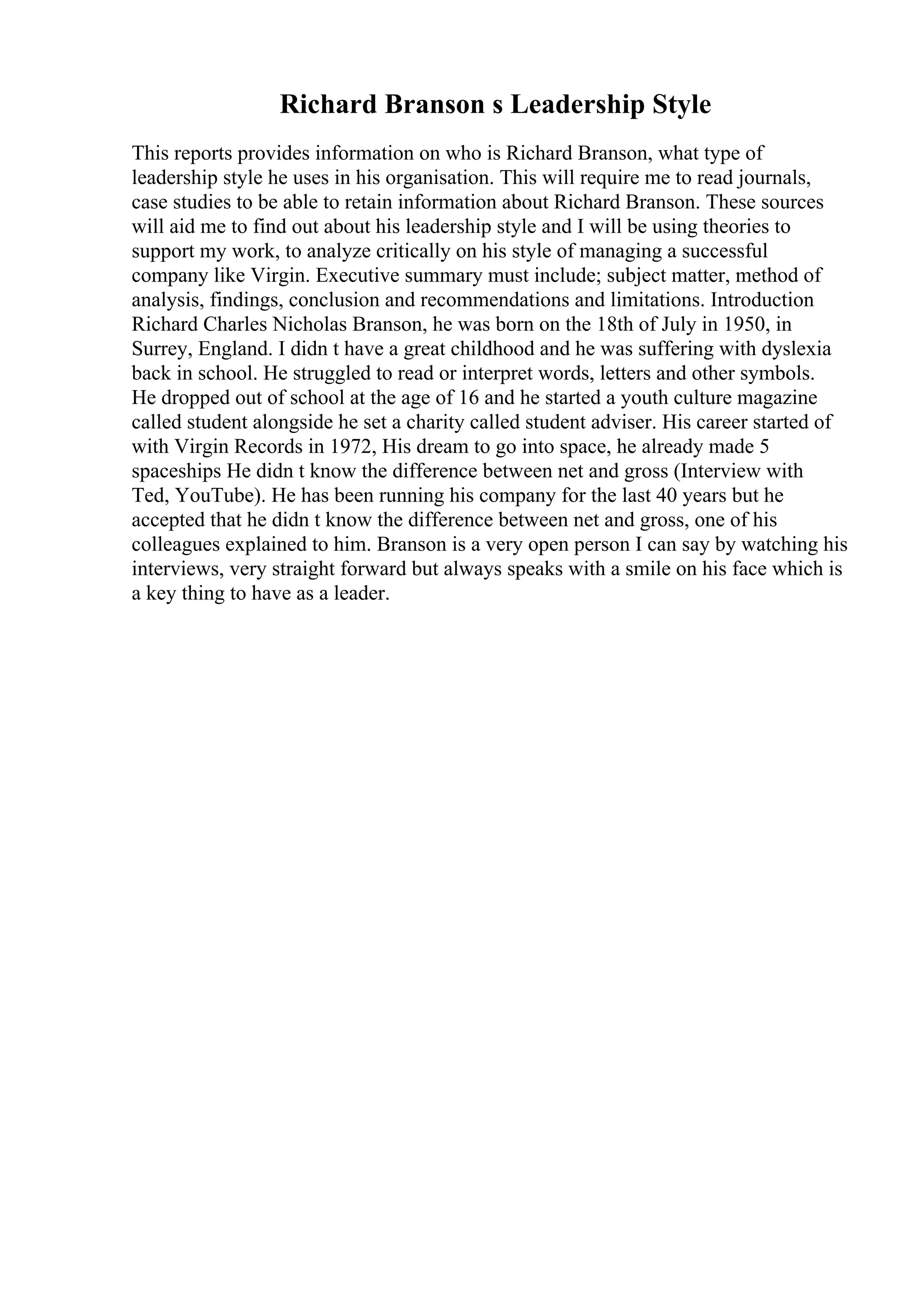 Richard Branson s Leadership Style
This reports provides information on who is Richard Branson, what type of
leadership style he uses in his organisation. This will require me to read journals,
case studies to be able to retain information about Richard Branson. These sources
will aid me to find out about his leadership style and I will be using theories to
support my work, to analyze critically on his style of managing a successful
company like Virgin. Executive summary must include; subject matter, method of
analysis, findings, conclusion and recommendations and limitations. Introduction
Richard Charles Nicholas Branson, he was born on the 18th of July in 1950, in
Surrey, England. I didn t have a great childhood and he was suffering with dyslexia
back in school. He struggled to read or interpret words, letters and other symbols.
He dropped out of school at the age of 16 and he started a youth culture magazine
called student alongside he set a charity called student adviser. His career started of
with Virgin Records in 1972, His dream to go into space, he already made 5
spaceships He didn t know the difference between net and gross (Interview with
Ted, YouTube). He has been running his company for the last 40 years but he
accepted that he didn t know the difference between net and gross, one of his
colleagues explained to him. Branson is a very open person I can say by watching his
interviews, very straight forward but always speaks with a smile on his face which is
a key thing to have as a leader.
 