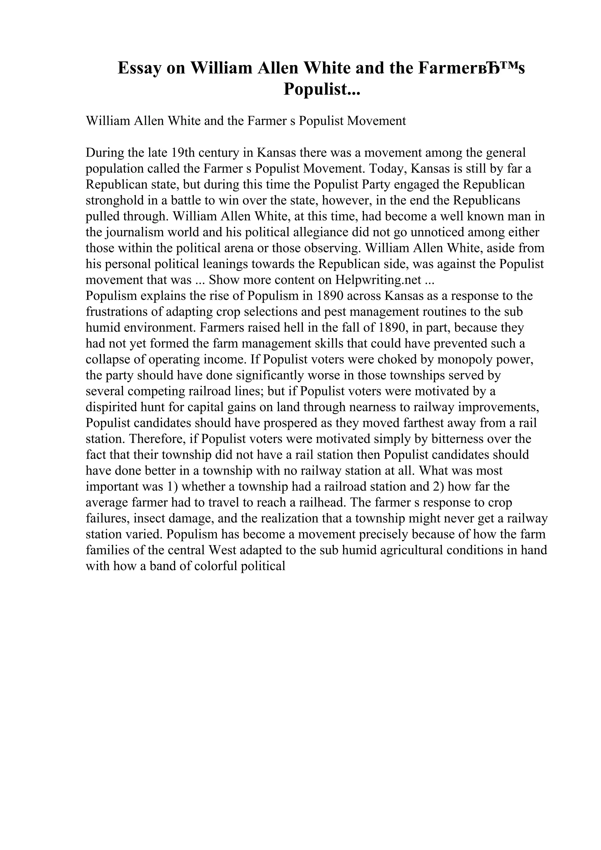 Essay on William Allen White and the FarmerвЂ™s
Populist...
William Allen White and the Farmer s Populist Movement
During the late 19th century in Kansas there was a movement among the general
population called the Farmer s Populist Movement. Today, Kansas is still by far a
Republican state, but during this time the Populist Party engaged the Republican
stronghold in a battle to win over the state, however, in the end the Republicans
pulled through. William Allen White, at this time, had become a well known man in
the journalism world and his political allegiance did not go unnoticed among either
those within the political arena or those observing. William Allen White, aside from
his personal political leanings towards the Republican side, was against the Populist
movement that was ... Show more content on Helpwriting.net ...
Populism explains the rise of Populism in 1890 across Kansas as a response to the
frustrations of adapting crop selections and pest management routines to the sub
humid environment. Farmers raised hell in the fall of 1890, in part, because they
had not yet formed the farm management skills that could have prevented such a
collapse of operating income. If Populist voters were choked by monopoly power,
the party should have done significantly worse in those townships served by
several competing railroad lines; but if Populist voters were motivated by a
dispirited hunt for capital gains on land through nearness to railway improvements,
Populist candidates should have prospered as they moved farthest away from a rail
station. Therefore, if Populist voters were motivated simply by bitterness over the
fact that their township did not have a rail station then Populist candidates should
have done better in a township with no railway station at all. What was most
important was 1) whether a township had a railroad station and 2) how far the
average farmer had to travel to reach a railhead. The farmer s response to crop
failures, insect damage, and the realization that a township might never get a railway
station varied. Populism has become a movement precisely because of how the farm
families of the central West adapted to the sub humid agricultural conditions in hand
with how a band of colorful political
 