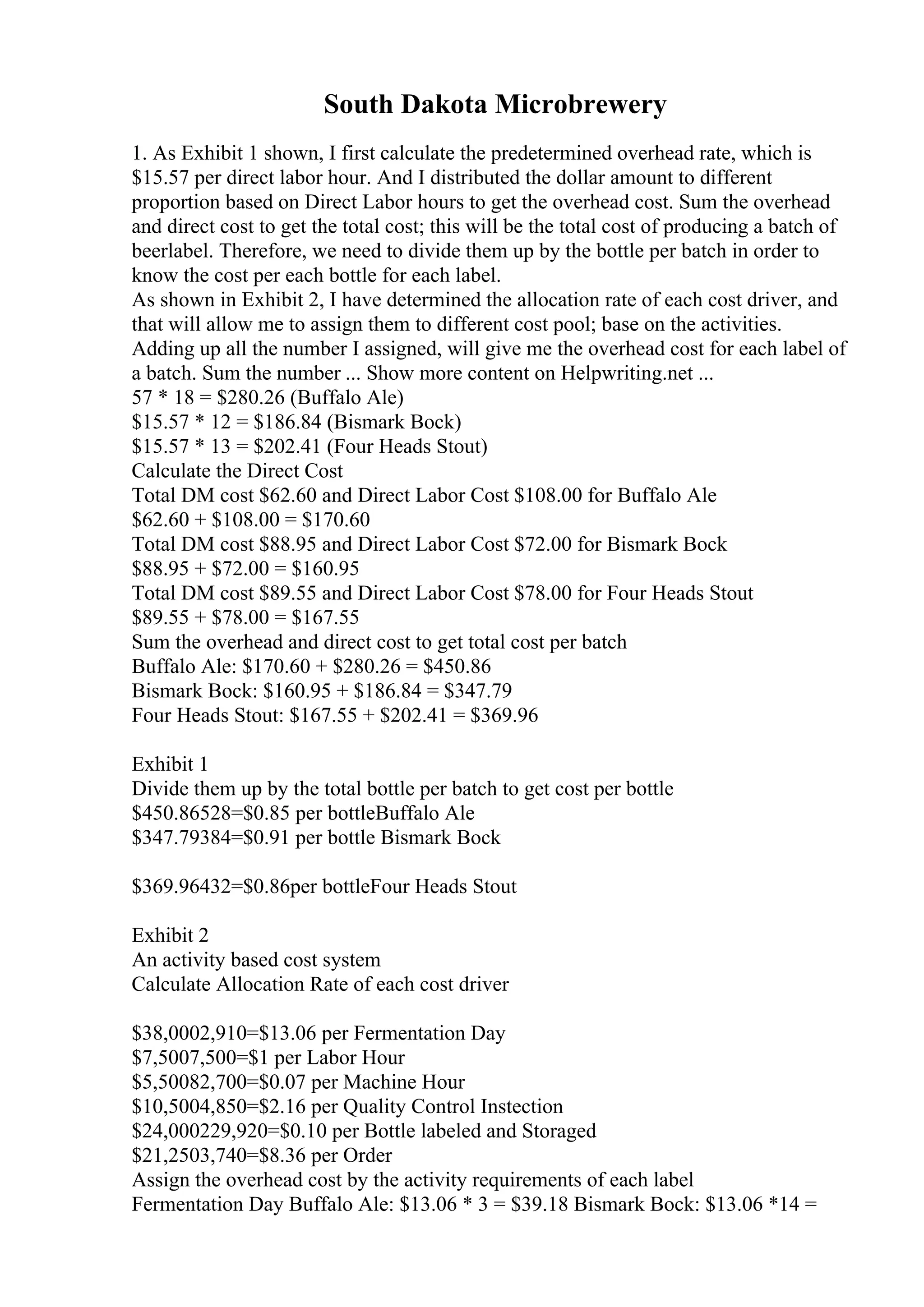 South Dakota Microbrewery
1. As Exhibit 1 shown, I first calculate the predetermined overhead rate, which is
$15.57 per direct labor hour. And I distributed the dollar amount to different
proportion based on Direct Labor hours to get the overhead cost. Sum the overhead
and direct cost to get the total cost; this will be the total cost of producing a batch of
beerlabel. Therefore, we need to divide them up by the bottle per batch in order to
know the cost per each bottle for each label.
As shown in Exhibit 2, I have determined the allocation rate of each cost driver, and
that will allow me to assign them to different cost pool; base on the activities.
Adding up all the number I assigned, will give me the overhead cost for each label of
a batch. Sum the number ... Show more content on Helpwriting.net ...
57 * 18 = $280.26 (Buffalo Ale)
$15.57 * 12 = $186.84 (Bismark Bock)
$15.57 * 13 = $202.41 (Four Heads Stout)
Calculate the Direct Cost
Total DM cost $62.60 and Direct Labor Cost $108.00 for Buffalo Ale
$62.60 + $108.00 = $170.60
Total DM cost $88.95 and Direct Labor Cost $72.00 for Bismark Bock
$88.95 + $72.00 = $160.95
Total DM cost $89.55 and Direct Labor Cost $78.00 for Four Heads Stout
$89.55 + $78.00 = $167.55
Sum the overhead and direct cost to get total cost per batch
Buffalo Ale: $170.60 + $280.26 = $450.86
Bismark Bock: $160.95 + $186.84 = $347.79
Four Heads Stout: $167.55 + $202.41 = $369.96
Exhibit 1
Divide them up by the total bottle per batch to get cost per bottle
$450.86528=$0.85 per bottleBuffalo Ale
$347.79384=$0.91 per bottle Bismark Bock
$369.96432=$0.86per bottleFour Heads Stout
Exhibit 2
An activity based cost system
Calculate Allocation Rate of each cost driver
$38,0002,910=$13.06 per Fermentation Day
$7,5007,500=$1 per Labor Hour
$5,50082,700=$0.07 per Machine Hour
$10,5004,850=$2.16 per Quality Control Instection
$24,000229,920=$0.10 per Bottle labeled and Storaged
$21,2503,740=$8.36 per Order
Assign the overhead cost by the activity requirements of each label
Fermentation Day Buffalo Ale: $13.06 * 3 = $39.18 Bismark Bock: $13.06 *14 =
 