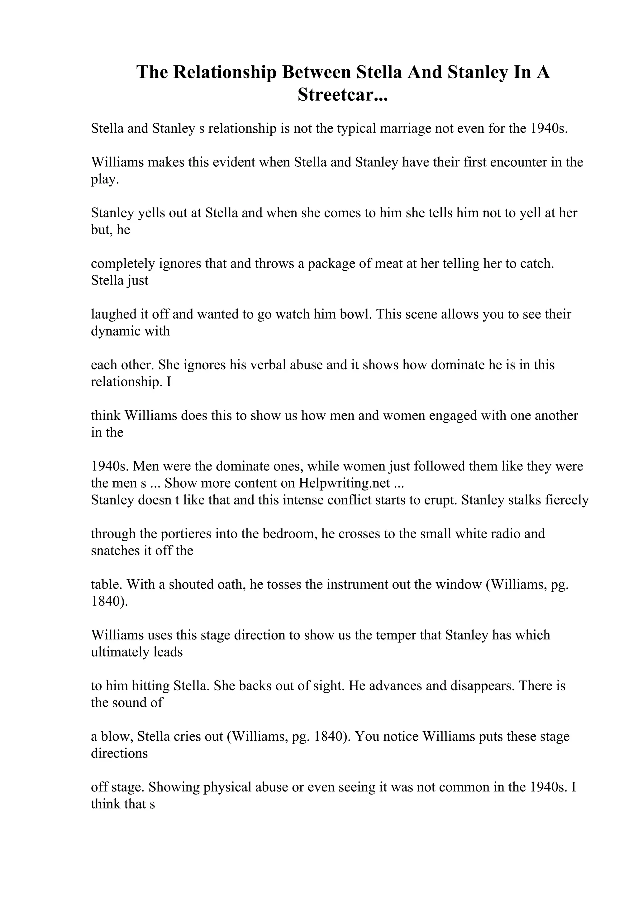 The Relationship Between Stella And Stanley In A
Streetcar...
Stella and Stanley s relationship is not the typical marriage not even for the 1940s.
Williams makes this evident when Stella and Stanley have their first encounter in the
play.
Stanley yells out at Stella and when she comes to him she tells him not to yell at her
but, he
completely ignores that and throws a package of meat at her telling her to catch.
Stella just
laughed it off and wanted to go watch him bowl. This scene allows you to see their
dynamic with
each other. She ignores his verbal abuse and it shows how dominate he is in this
relationship. I
think Williams does this to show us how men and women engaged with one another
in the
1940s. Men were the dominate ones, while women just followed them like they were
the men s ... Show more content on Helpwriting.net ...
Stanley doesn t like that and this intense conflict starts to erupt. Stanley stalks fiercely
through the portieres into the bedroom, he crosses to the small white radio and
snatches it off the
table. With a shouted oath, he tosses the instrument out the window (Williams, pg.
1840).
Williams uses this stage direction to show us the temper that Stanley has which
ultimately leads
to him hitting Stella. She backs out of sight. He advances and disappears. There is
the sound of
a blow, Stella cries out (Williams, pg. 1840). You notice Williams puts these stage
directions
off stage. Showing physical abuse or even seeing it was not common in the 1940s. I
think that s
 