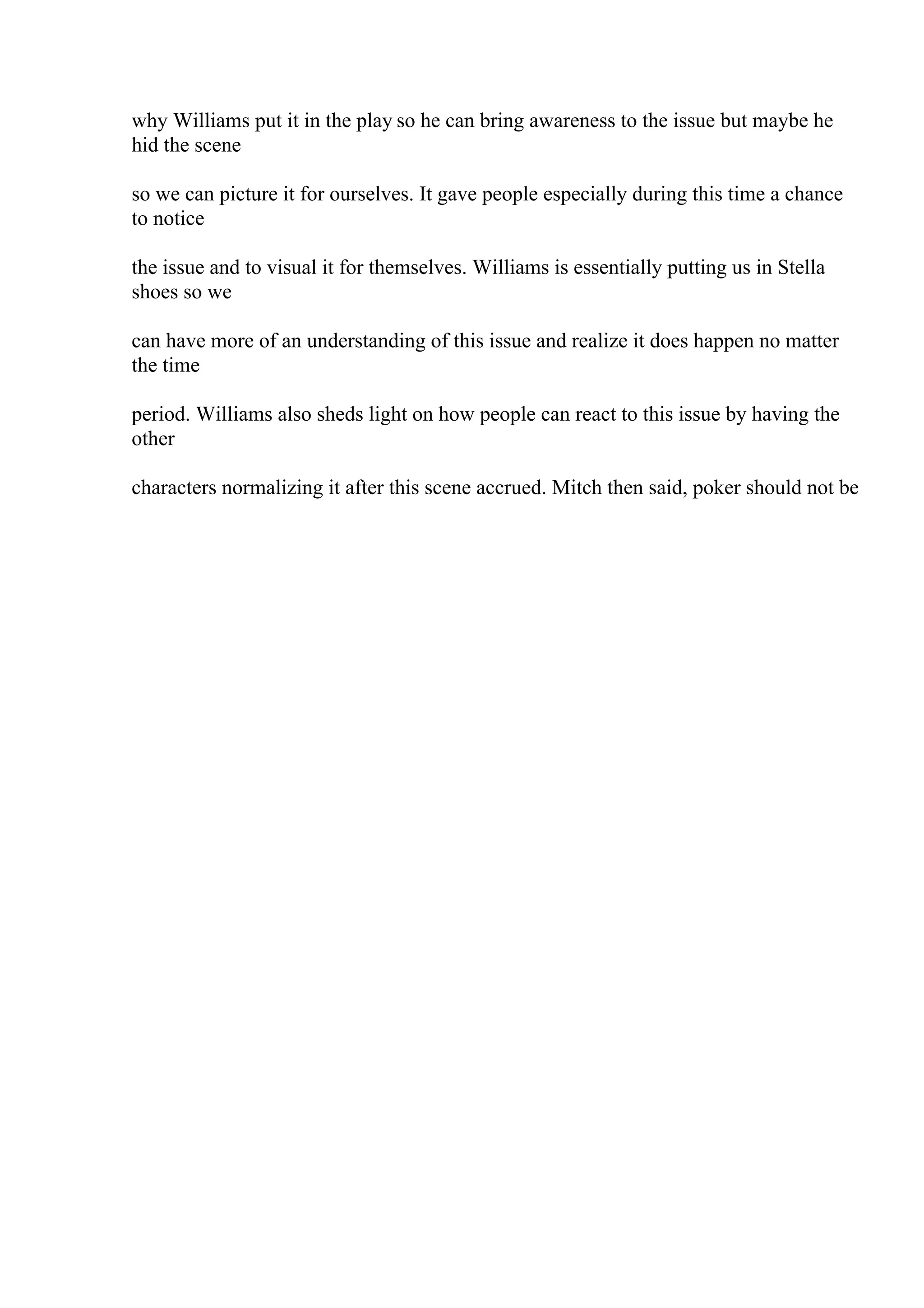 why Williams put it in the play so he can bring awareness to the issue but maybe he
hid the scene
so we can picture it for ourselves. It gave people especially during this time a chance
to notice
the issue and to visual it for themselves. Williams is essentially putting us in Stella
shoes so we
can have more of an understanding of this issue and realize it does happen no matter
the time
period. Williams also sheds light on how people can react to this issue by having the
other
characters normalizing it after this scene accrued. Mitch then said, poker should not be
 