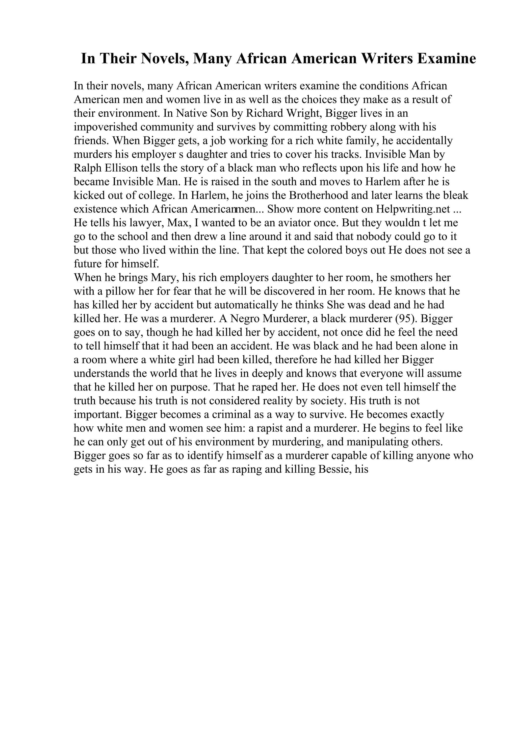 In Their Novels, Many African American Writers Examine
In their novels, many African American writers examine the conditions African
American men and women live in as well as the choices they make as a result of
their environment. In Native Son by Richard Wright, Bigger lives in an
impoverished community and survives by committing robbery along with his
friends. When Bigger gets, a job working for a rich white family, he accidentally
murders his employer s daughter and tries to cover his tracks. Invisible Man by
Ralph Ellison tells the story of a black man who reflects upon his life and how he
became Invisible Man. He is raised in the south and moves to Harlem after he is
kicked out of college. In Harlem, he joins the Brotherhood and later learns the bleak
existence which African Americanmen... Show more content on Helpwriting.net ...
He tells his lawyer, Max, I wanted to be an aviator once. But they wouldn t let me
go to the school and then drew a line around it and said that nobody could go to it
but those who lived within the line. That kept the colored boys out He does not see a
future for himself.
When he brings Mary, his rich employers daughter to her room, he smothers her
with a pillow her for fear that he will be discovered in her room. He knows that he
has killed her by accident but automatically he thinks She was dead and he had
killed her. He was a murderer. A Negro Murderer, a black murderer (95). Bigger
goes on to say, though he had killed her by accident, not once did he feel the need
to tell himself that it had been an accident. He was black and he had been alone in
a room where a white girl had been killed, therefore he had killed her Bigger
understands the world that he lives in deeply and knows that everyone will assume
that he killed her on purpose. That he raped her. He does not even tell himself the
truth because his truth is not considered reality by society. His truth is not
important. Bigger becomes a criminal as a way to survive. He becomes exactly
how white men and women see him: a rapist and a murderer. He begins to feel like
he can only get out of his environment by murdering, and manipulating others.
Bigger goes so far as to identify himself as a murderer capable of killing anyone who
gets in his way. He goes as far as raping and killing Bessie, his
 