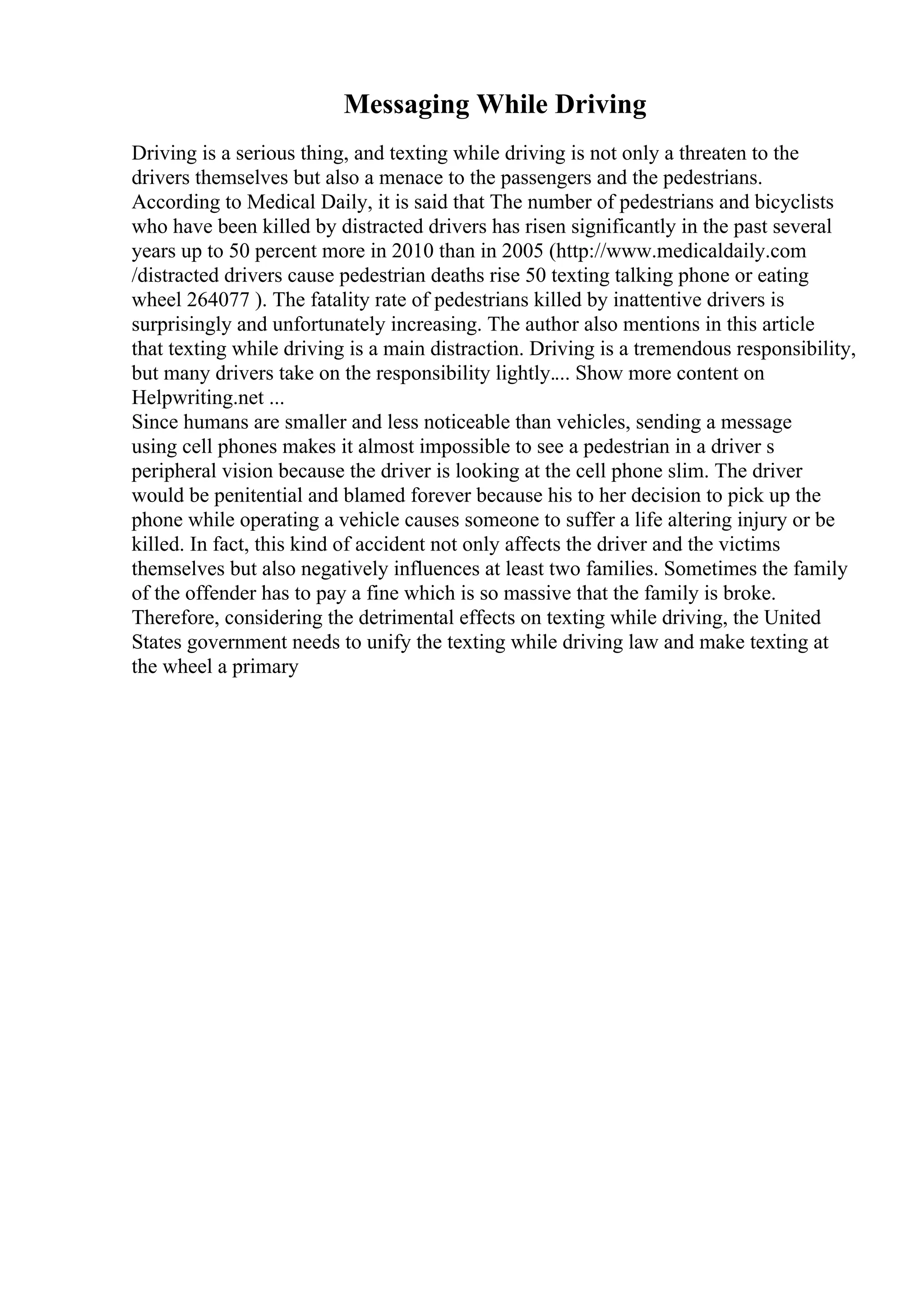 Messaging While Driving
Driving is a serious thing, and texting while driving is not only a threaten to the
drivers themselves but also a menace to the passengers and the pedestrians.
According to Medical Daily, it is said that The number of pedestrians and bicyclists
who have been killed by distracted drivers has risen significantly in the past several
years up to 50 percent more in 2010 than in 2005 (http://www.medicaldaily.com
/distracted drivers cause pedestrian deaths rise 50 texting talking phone or eating
wheel 264077 ). The fatality rate of pedestrians killed by inattentive drivers is
surprisingly and unfortunately increasing. The author also mentions in this article
that texting while driving is a main distraction. Driving is a tremendous responsibility,
but many drivers take on the responsibility lightly.... Show more content on
Helpwriting.net ...
Since humans are smaller and less noticeable than vehicles, sending a message
using cell phones makes it almost impossible to see a pedestrian in a driver s
peripheral vision because the driver is looking at the cell phone slim. The driver
would be penitential and blamed forever because his to her decision to pick up the
phone while operating a vehicle causes someone to suffer a life altering injury or be
killed. In fact, this kind of accident not only affects the driver and the victims
themselves but also negatively influences at least two families. Sometimes the family
of the offender has to pay a fine which is so massive that the family is broke.
Therefore, considering the detrimental effects on texting while driving, the United
States government needs to unify the texting while driving law and make texting at
the wheel a primary
 