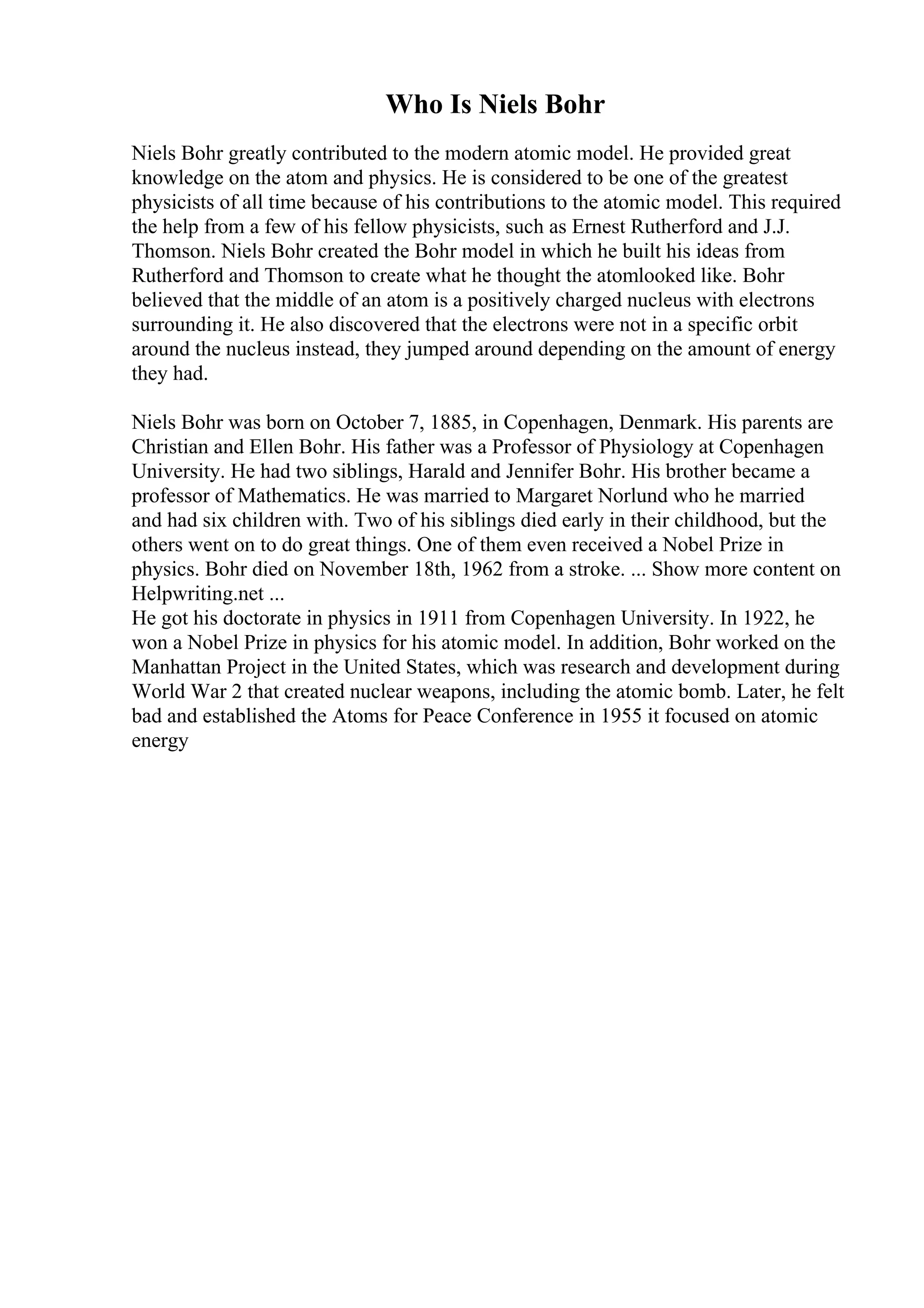 Who Is Niels Bohr
Niels Bohr greatly contributed to the modern atomic model. He provided great
knowledge on the atom and physics. He is considered to be one of the greatest
physicists of all time because of his contributions to the atomic model. This required
the help from a few of his fellow physicists, such as Ernest Rutherford and J.J.
Thomson. Niels Bohr created the Bohr model in which he built his ideas from
Rutherford and Thomson to create what he thought the atomlooked like. Bohr
believed that the middle of an atom is a positively charged nucleus with electrons
surrounding it. He also discovered that the electrons were not in a specific orbit
around the nucleus instead, they jumped around depending on the amount of energy
they had.
Niels Bohr was born on October 7, 1885, in Copenhagen, Denmark. His parents are
Christian and Ellen Bohr. His father was a Professor of Physiology at Copenhagen
University. He had two siblings, Harald and Jennifer Bohr. His brother became a
professor of Mathematics. He was married to Margaret Norlund who he married
and had six children with. Two of his siblings died early in their childhood, but the
others went on to do great things. One of them even received a Nobel Prize in
physics. Bohr died on November 18th, 1962 from a stroke. ... Show more content on
Helpwriting.net ...
He got his doctorate in physics in 1911 from Copenhagen University. In 1922, he
won a Nobel Prize in physics for his atomic model. In addition, Bohr worked on the
Manhattan Project in the United States, which was research and development during
World War 2 that created nuclear weapons, including the atomic bomb. Later, he felt
bad and established the Atoms for Peace Conference in 1955 it focused on atomic
energy
 