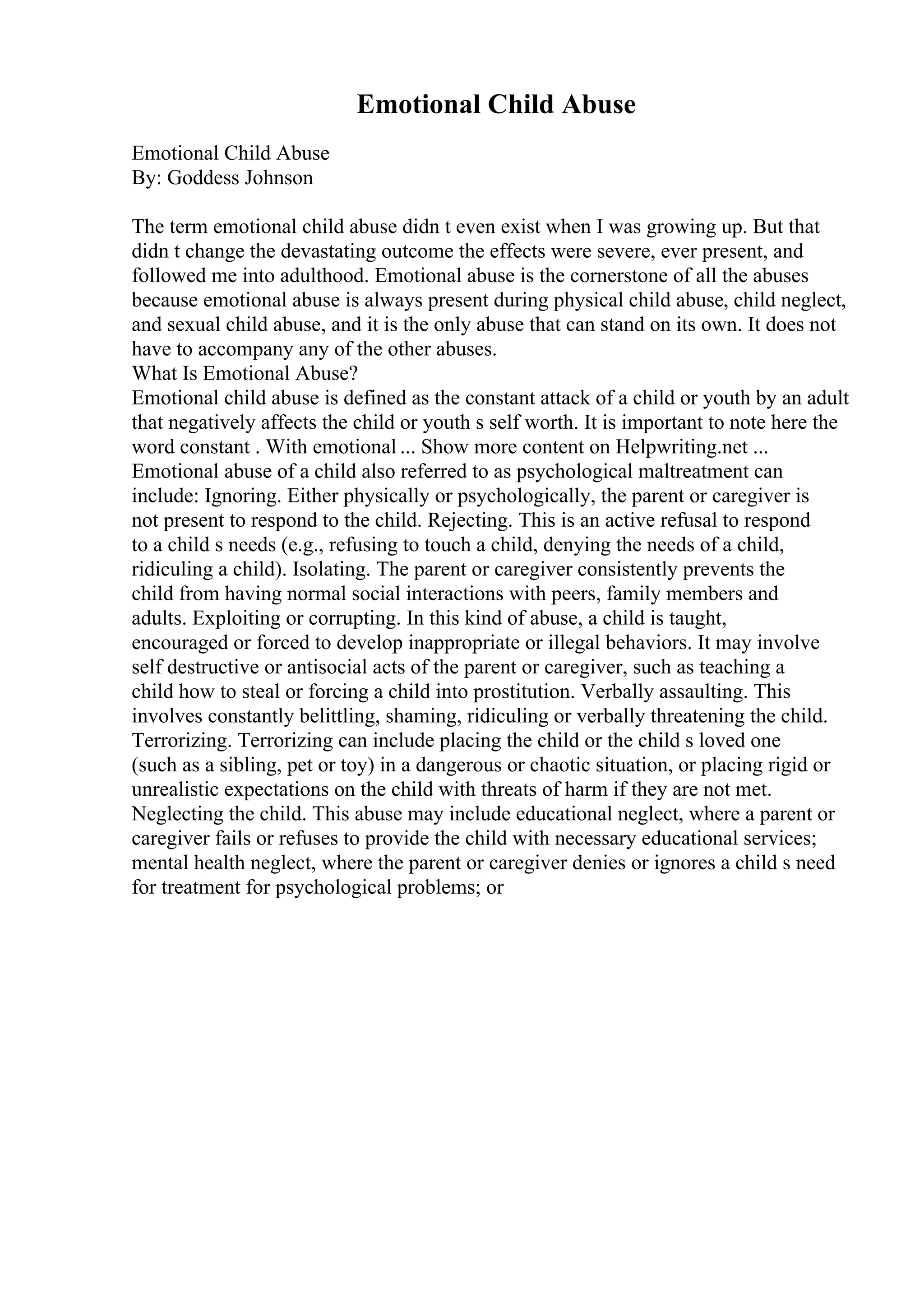 Emotional Child Abuse
Emotional Child Abuse
By: Goddess Johnson
The term emotional child abuse didn t even exist when I was growing up. But that
didn t change the devastating outcome the effects were severe, ever present, and
followed me into adulthood. Emotional abuse is the cornerstone of all the abuses
because emotional abuse is always present during physical child abuse, child neglect,
and sexual child abuse, and it is the only abuse that can stand on its own. It does not
have to accompany any of the other abuses.
What Is Emotional Abuse?
Emotional child abuse is defined as the constant attack of a child or youth by an adult
that negatively affects the child or youth s self worth. It is important to note here the
word constant . With emotional ... Show more content on Helpwriting.net ...
Emotional abuse of a child also referred to as psychological maltreatment can
include: Ignoring. Either physically or psychologically, the parent or caregiver is
not present to respond to the child. Rejecting. This is an active refusal to respond
to a child s needs (e.g., refusing to touch a child, denying the needs of a child,
ridiculing a child). Isolating. The parent or caregiver consistently prevents the
child from having normal social interactions with peers, family members and
adults. Exploiting or corrupting. In this kind of abuse, a child is taught,
encouraged or forced to develop inappropriate or illegal behaviors. It may involve
self destructive or antisocial acts of the parent or caregiver, such as teaching a
child how to steal or forcing a child into prostitution. Verbally assaulting. This
involves constantly belittling, shaming, ridiculing or verbally threatening the child.
Terrorizing. Terrorizing can include placing the child or the child s loved one
(such as a sibling, pet or toy) in a dangerous or chaotic situation, or placing rigid or
unrealistic expectations on the child with threats of harm if they are not met.
Neglecting the child. This abuse may include educational neglect, where a parent or
caregiver fails or refuses to provide the child with necessary educational services;
mental health neglect, where the parent or caregiver denies or ignores a child s need
for treatment for psychological problems; or
 
