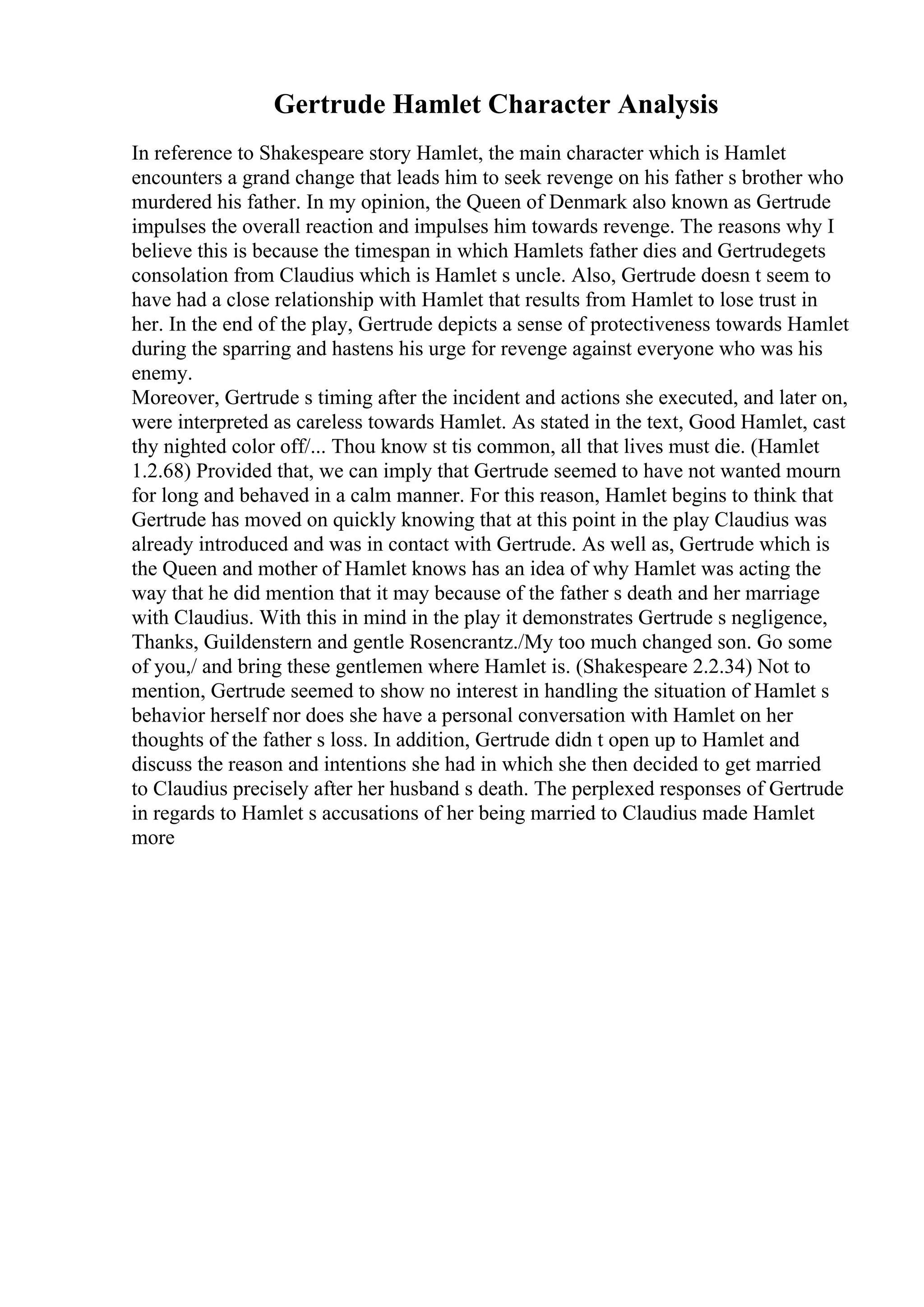 Gertrude Hamlet Character Analysis
In reference to Shakespeare story Hamlet, the main character which is Hamlet
encounters a grand change that leads him to seek revenge on his father s brother who
murdered his father. In my opinion, the Queen of Denmark also known as Gertrude
impulses the overall reaction and impulses him towards revenge. The reasons why I
believe this is because the timespan in which Hamlets father dies and Gertrudegets
consolation from Claudius which is Hamlet s uncle. Also, Gertrude doesn t seem to
have had a close relationship with Hamlet that results from Hamlet to lose trust in
her. In the end of the play, Gertrude depicts a sense of protectiveness towards Hamlet
during the sparring and hastens his urge for revenge against everyone who was his
enemy.
Moreover, Gertrude s timing after the incident and actions she executed, and later on,
were interpreted as careless towards Hamlet. As stated in the text, Good Hamlet, cast
thy nighted color off/... Thou know st tis common, all that lives must die. (Hamlet
1.2.68) Provided that, we can imply that Gertrude seemed to have not wanted mourn
for long and behaved in a calm manner. For this reason, Hamlet begins to think that
Gertrude has moved on quickly knowing that at this point in the play Claudius was
already introduced and was in contact with Gertrude. As well as, Gertrude which is
the Queen and mother of Hamlet knows has an idea of why Hamlet was acting the
way that he did mention that it may because of the father s death and her marriage
with Claudius. With this in mind in the play it demonstrates Gertrude s negligence,
Thanks, Guildenstern and gentle Rosencrantz./My too much changed son. Go some
of you,/ and bring these gentlemen where Hamlet is. (Shakespeare 2.2.34) Not to
mention, Gertrude seemed to show no interest in handling the situation of Hamlet s
behavior herself nor does she have a personal conversation with Hamlet on her
thoughts of the father s loss. In addition, Gertrude didn t open up to Hamlet and
discuss the reason and intentions she had in which she then decided to get married
to Claudius precisely after her husband s death. The perplexed responses of Gertrude
in regards to Hamlet s accusations of her being married to Claudius made Hamlet
more
 