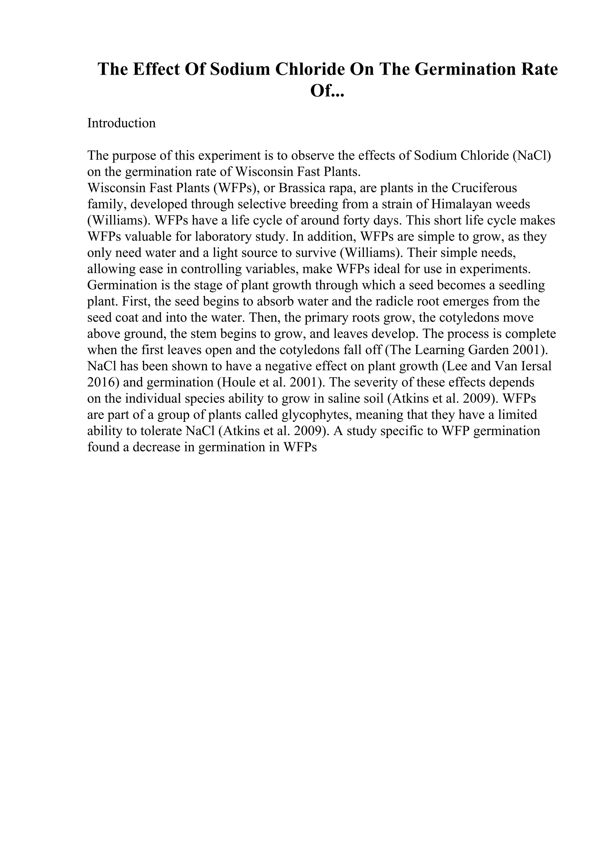 The Effect Of Sodium Chloride On The Germination Rate
Of...
Introduction
The purpose of this experiment is to observe the effects of Sodium Chloride (NaCl)
on the germination rate of Wisconsin Fast Plants.
Wisconsin Fast Plants (WFPs), or Brassica rapa, are plants in the Cruciferous
family, developed through selective breeding from a strain of Himalayan weeds
(Williams). WFPs have a life cycle of around forty days. This short life cycle makes
WFPs valuable for laboratory study. In addition, WFPs are simple to grow, as they
only need water and a light source to survive (Williams). Their simple needs,
allowing ease in controlling variables, make WFPs ideal for use in experiments.
Germination is the stage of plant growth through which a seed becomes a seedling
plant. First, the seed begins to absorb water and the radicle root emerges from the
seed coat and into the water. Then, the primary roots grow, the cotyledons move
above ground, the stem begins to grow, and leaves develop. The process is complete
when the first leaves open and the cotyledons fall off (The Learning Garden 2001).
NaCl has been shown to have a negative effect on plant growth (Lee and Van Iersal
2016) and germination (Houle et al. 2001). The severity of these effects depends
on the individual species ability to grow in saline soil (Atkins et al. 2009). WFPs
are part of a group of plants called glycophytes, meaning that they have a limited
ability to tolerate NaCl (Atkins et al. 2009). A study specific to WFP germination
found a decrease in germination in WFPs
 