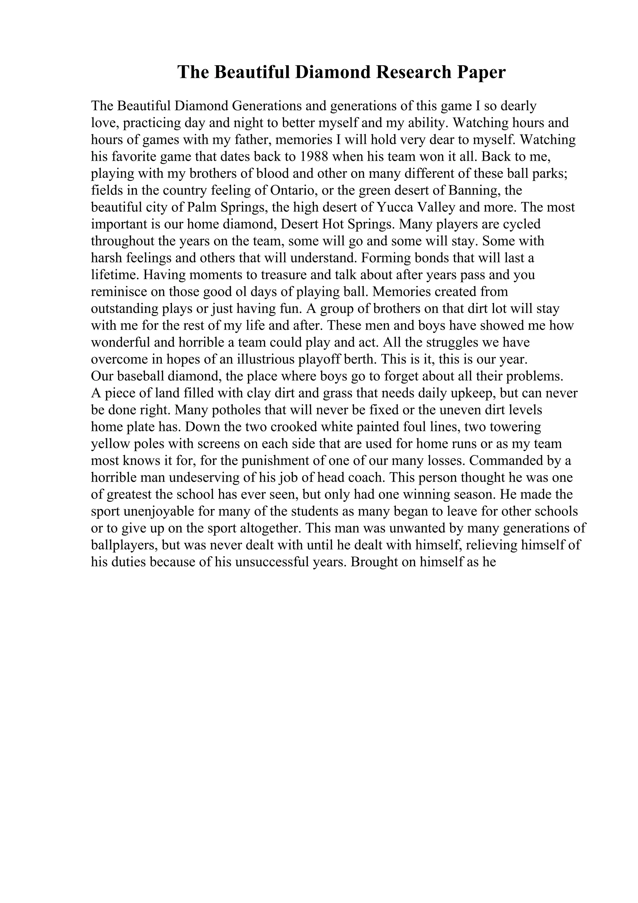 The Beautiful Diamond Research Paper
The Beautiful Diamond Generations and generations of this game I so dearly
love, practicing day and night to better myself and my ability. Watching hours and
hours of games with my father, memories I will hold very dear to myself. Watching
his favorite game that dates back to 1988 when his team won it all. Back to me,
playing with my brothers of blood and other on many different of these ball parks;
fields in the country feeling of Ontario, or the green desert of Banning, the
beautiful city of Palm Springs, the high desert of Yucca Valley and more. The most
important is our home diamond, Desert Hot Springs. Many players are cycled
throughout the years on the team, some will go and some will stay. Some with
harsh feelings and others that will understand. Forming bonds that will last a
lifetime. Having moments to treasure and talk about after years pass and you
reminisce on those good ol days of playing ball. Memories created from
outstanding plays or just having fun. A group of brothers on that dirt lot will stay
with me for the rest of my life and after. These men and boys have showed me how
wonderful and horrible a team could play and act. All the struggles we have
overcome in hopes of an illustrious playoff berth. This is it, this is our year.
Our baseball diamond, the place where boys go to forget about all their problems.
A piece of land filled with clay dirt and grass that needs daily upkeep, but can never
be done right. Many potholes that will never be fixed or the uneven dirt levels
home plate has. Down the two crooked white painted foul lines, two towering
yellow poles with screens on each side that are used for home runs or as my team
most knows it for, for the punishment of one of our many losses. Commanded by a
horrible man undeserving of his job of head coach. This person thought he was one
of greatest the school has ever seen, but only had one winning season. He made the
sport unenjoyable for many of the students as many began to leave for other schools
or to give up on the sport altogether. This man was unwanted by many generations of
ballplayers, but was never dealt with until he dealt with himself, relieving himself of
his duties because of his unsuccessful years. Brought on himself as he
 