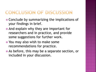  Conclude by summarizing the implications of
your findings in brief.
 And explain why they are important for
researchers and in practice, and provide
some suggestions for further work.
 You may also wish to make some
recommendations for practice.
 As before, this may be a separate section, or
included in your discussion.
 