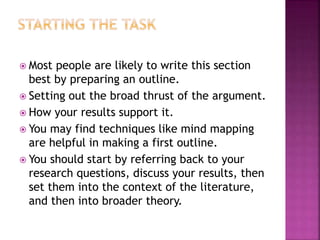  Most people are likely to write this section
best by preparing an outline.
 Setting out the broad thrust of the argument.
 How your results support it.
 You may find techniques like mind mapping
are helpful in making a first outline.
 You should start by referring back to your
research questions, discuss your results, then
set them into the context of the literature,
and then into broader theory.
 