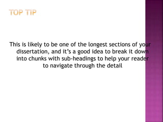 This is likely to be one of the longest sections of your
dissertation, and it’s a good idea to break it down
into chunks with sub-headings to help your reader
to navigate through the detail
 