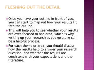  Once you have your outline in front of you,
you can start to map out how your results fit
into the outline.
 This will help you to see whether your results
are over-focused in one area, which is why
writing up your research as you go along can
be a helpful process.
 For each theme or area, you should discuss
how the results help to answer your research
question, and whether the results are
consistent with your expectations and the
literature.
 