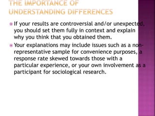  If your results are controversial and/or unexpected,
you should set them fully in context and explain
why you think that you obtained them.
 Your explanations may include issues such as a non-
representative sample for convenience purposes, a
response rate skewed towards those with a
particular experience, or your own involvement as a
participant for sociological research.
 