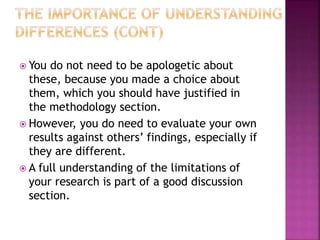  You do not need to be apologetic about
these, because you made a choice about
them, which you should have justified in
the methodology section.
 However, you do need to evaluate your own
results against others’ findings, especially if
they are different.
 A full understanding of the limitations of
your research is part of a good discussion
section.
 
