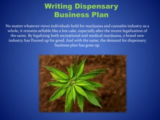 Writing Dispensary
Business Plan
No matter whatever views individuals hold for marijuana and cannabis industry as a
whole, it remains sellable like a hot cake, especially after the recent legalization of
the same. By legalizing both recreational and medical marijuana, a brand new
industry has floored up for good. And with the same, the demand for dispensary
business plan has gone up.
 