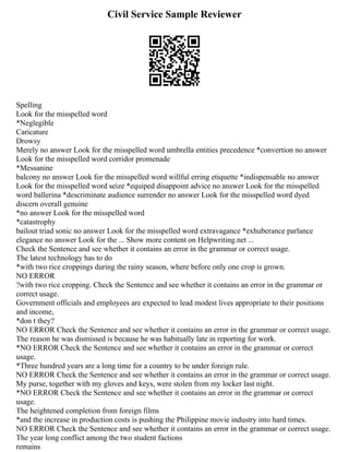 Civil Service Sample Reviewer
Spelling
Look for the misspelled word
*Neglegible
Caricature
Drowsy
Merely no answer Look for the misspelled word umbrella entities precedence *convertion no answer
Look for the misspelled word corridor promenade
*Messanine
balcony no answer Look for the misspelled word willful erring etiquette *indispensable no answer
Look for the misspelled word seize *equiped disappoint advice no answer Look for the misspelled
word ballerina *descriminate audience surrender no answer Look for the misspelled word dyed
discern overall genuine
*no answer Look for the misspelled word
*catastrophy
bailout triad sonic no answer Look for the misspelled word extravagance *exhuberance parlance
elegance no answer Look for the ... Show more content on Helpwriting.net ...
Check the Sentence and see whether it contains an error in the grammar or correct usage.
The latest technology has to do
*with two rice croppings during the rainy season, where before only one crop is grown.
NO ERROR
?with two rice cropping. Check the Sentence and see whether it contains an error in the grammar or
correct usage.
Government officials and employees are expected to lead modest lives appropriate to their positions
and income,
*don t they?
NO ERROR Check the Sentence and see whether it contains an error in the grammar or correct usage.
The reason he was dismissed is because he was habitually late in reporting for work.
*NO ERROR Check the Sentence and see whether it contains an error in the grammar or correct
usage.
*Three hundred years are a long time for a country to be under foreign rule.
NO ERROR Check the Sentence and see whether it contains an error in the grammar or correct usage.
My purse, together with my gloves and keys, were stolen from my locker last night.
*NO ERROR Check the Sentence and see whether it contains an error in the grammar or correct
usage.
The heightened completion from foreign films
*and the increase in production costs is pushing the Philippine movie industry into hard times.
NO ERROR Check the Sentence and see whether it contains an error in the grammar or correct usage.
The year long conflict among the two student factions
remains
 