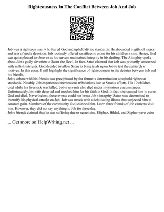 Righteousness In The Conflict Between Job And Job
Job was a righteous man who feared God and upheld divine standards. He abounded in gifts of mercy
and acts of godly devotion. Job routinely offered sacrifices to atone for his children s sins. Hence, God
was quite pleased to observe as his servant maintained integrity in his dealing. The Almighty spoke
about Job s godly devotion to Satan the Devil. In fact, Satan claimed that Job was primarily concerned
with selfish interests. God decided to allow Satan to bring trials upon Job to test the patriarch s
motives. In this essay, I will highlight the significance of righteousness in the debates between Job and
his friends.
Job s debate with his friends was precipitated by the former s determination to uphold righteous
standards. Notably, Job experienced tremendous tribulations due to Satan s efforts. His 10 children
died while his livestock was killed. Job s servants also died under mysterious circumstances.
Unfortunately, his wife deserted and mocked him for his faith in God. In fact, she taunted him to curse
God and died. Nevertheless, these events could not break Job s integrity. Satan was determined to
intensify his physical attacks on Job. Job was struck with a debilitating illness that subjected him to
constant pain. Members of the community also shunned him. Later, three friends of Job came to visit
him. However, they did not say anything to Job for three day.
Job s friends claimed that he was suffering due to secret sins. Eliphaz, Bildad, and Zophar were quite
... Get more on HelpWriting.net ...
 