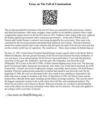 Essay on The Fall of Communism
The era that preceded the formation of the Soviet Union was earmarked with social unrest, famine,
and failed governments. After many struggles, many smaller soviet republics joined to form a large
conglomerate nation, known as the Soviet Union in 1922. Vladimir Lenin, leader at the time, replaced
the failing capitalist government with a communist government. . At the end of WWII, most of
Eastern and Central Europe s countries were being occupied by the soviet army. They came to be
controlled by the Soviet government and pulled back behind an iron Curtain . Winston Churchill s
famed Iron curtain remark refers to the countries that fell under the spell of the Soviet Union and shut
out the western world ways of capitalism. The countries of ... Show more content on Helpwriting.net
...
On June 12, 1987, United States President Ronald Regan issued a speech while at the Berlin Wall to
Mikhail Gorbachev, then the general Secretary of the Soviet Union General Secretary Gorbachev, if
you seek peace, if you seek prosperity for the Soviet Union and Eastern, if you seek liberalization,
come here to this gate. Mr. Gorbachev, open this gate. Mr. Gorbachev, tear down this wall!
(Wikipedia, 2011) Later, in the fall of 1989, civilians started chipping away at the wall. The growing
desire for personal rights, democratic government, and a better way of life lead to the break up of the
Eastern bloc. Citizens were tired of oppression, hunger, censorship, and in essence, life itself being a
hardship. Protestors gathered and a peaceful revolution had started to tear down the wall. By the
beginning of 1990, the wall was decimated with a few watch towers standing as memorials to the
fallen that tried to escape to freedom in the West. In December of 1991, the Soviet Union and the
Eastern Bloc officially broke apart, breaking up into fifteen sovereign countries. This was the end of
the biggest communist country in the world, end to the Cold War, and containment policies. The
former Soviet Union is now known as Russia. When governments are overthrown and dismantled,
some of the effects are obviously immediate while others last for centuries. The same rule applied to
the collapse of the soviet bloc in Eastern
... Get more on HelpWriting.net ...
 