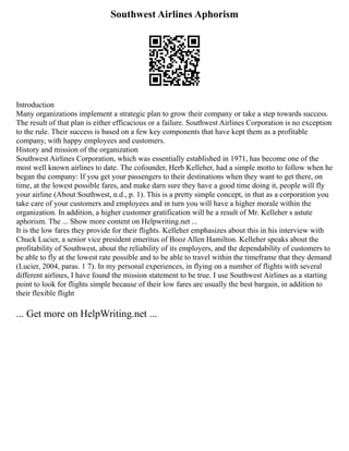 Southwest Airlines Aphorism
Introduction
Many organizations implement a strategic plan to grow their company or take a step towards success.
The result of that plan is either efficacious or a failure. Southwest Airlines Corporation is no exception
to the rule. Their success is based on a few key components that have kept them as a profitable
company, with happy employees and customers.
History and mission of the organization
Southwest Airlines Corporation, which was essentially established in 1971, has become one of the
most well known airlines to date. The cofounder, Herb Kelleher, had a simple motto to follow when he
began the company: If you get your passengers to their destinations when they want to get there, on
time, at the lowest possible fares, and make darn sure they have a good time doing it, people will fly
your airline (About Southwest, n.d., p. 1). This is a pretty simple concept, in that as a corporation you
take care of your customers and employees and in turn you will have a higher morale within the
organization. In addition, a higher customer gratification will be a result of Mr. Kelleher s astute
aphorism. The ... Show more content on Helpwriting.net ...
It is the low fares they provide for their flights. Kelleher emphasizes about this in his interview with
Chuck Lucier, a senior vice president emeritus of Booz Allen Hamilton. Kelleher speaks about the
profitability of Southwest, about the reliability of its employers, and the dependability of customers to
be able to fly at the lowest rate possible and to be able to travel within the timeframe that they demand
(Lucier, 2004, paras. 1 7). In my personal experiences, in flying on a number of flights with several
different airlines, I have found the mission statement to be true. I use Southwest Airlines as a starting
point to look for flights simple because of their low fares are usually the best bargain, in addition to
their flexible flight
... Get more on HelpWriting.net ...
 
