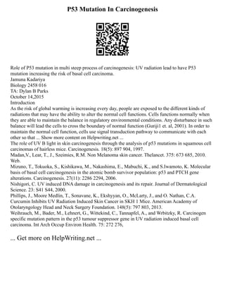 P53 Mutation In Carcinogenesis
Role of P53 mutation in multi steep process of carcinogenesis: UV radiation lead to have P53
mutation increasing the risk of basal cell carcinoma.
Jamuna Kadariya
Biology 2458 016
TA: Dylan B Parks
October 14,2015
Introduction
As the risk of global warming is increasing every day, people are exposed to the different kinds of
radiations that may have the ability to alter the normal cell functions. Cells functions normally when
they are able to maintain the balance in regulatory environmental conditions. Any disturbance in such
balance will lead the cells to cross the boundary of normal function (Guriji1 et. al, 2001). In order to
maintain the normal cell function, cells use signal transduction pathway to communicate with each
other so that ... Show more content on Helpwriting.net ...
The role of UV B light in skin carcinogenesis through the analysis of p53 mutations in squamous cell
carcinomas of hairless mice. Carcinogenesis. 18(5): 897 904, 1997.
Madan,V., Lear, T., J., Szeimies, R.M. Non Melanoma skin cancer. Thelancet. 375: 673 685, 2010.
Web.
Mizuno, T., Tokuoka, S., Kishikawa, M., Nakashima, E., Mabuchi, K., and S.Iwamoto, K. Molecular
basis of basal cell carcinogenesis in the atomic bomb survivor population: p53 and PTCH gene
alterations. Carcinogenesis. 27(11): 2286 2294, 2006.
Nishigori, C. UV induced DNA damage in carcinogenesis and its repair. Journal of Dermatological
Science. 23: S41 S44, 2000.
Phillips, J., Moore Medlin, T., Sonavane, K., Ekshyyan, O., McLarty, J., and O. Nathan, C.A.
Curcumin Inhibits UV Radiation Induced Skin Cancer in SKH 1 Mice. American Academy of
Otolaryngology Head and Neck Surgery Foundation. 148(5): 797 803, 2013.
Weihrauch, M., Bader, M., Lehnert, G., Wittekind, C., Tannapfel, A., and Wrbitzky, R. Carcinogen
specific mutation pattern in the p53 tumour suppressor gene in UV radiation induced basal cell
carcinoma. Int Arch Occup Environ Health. 75: 272 276,
... Get more on HelpWriting.net ...
 