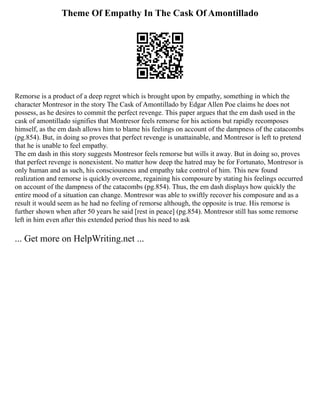 Theme Of Empathy In The Cask Of Amontillado
Remorse is a product of a deep regret which is brought upon by empathy, something in which the
character Montresor in the story The Cask of Amontillado by Edgar Allen Poe claims he does not
possess, as he desires to commit the perfect revenge. This paper argues that the em dash used in the
cask of amontillado signifies that Montresor feels remorse for his actions but rapidly recomposes
himself, as the em dash allows him to blame his feelings on account of the dampness of the catacombs
(pg.854). But, in doing so proves that perfect revenge is unattainable, and Montresor is left to pretend
that he is unable to feel empathy.
The em dash in this story suggests Montresor feels remorse but wills it away. But in doing so, proves
that perfect revenge is nonexistent. No matter how deep the hatred may be for Fortunato, Montresor is
only human and as such, his consciousness and empathy take control of him. This new found
realization and remorse is quickly overcome, regaining his composure by stating his feelings occurred
on account of the dampness of the catacombs (pg.854). Thus, the em dash displays how quickly the
entire mood of a situation can change. Montresor was able to swiftly recover his composure and as a
result it would seem as he had no feeling of remorse although, the opposite is true. His remorse is
further shown when after 50 years he said [rest in peace] (pg.854). Montresor still has some remorse
left in him even after this extended period thus his need to ask
... Get more on HelpWriting.net ...
 