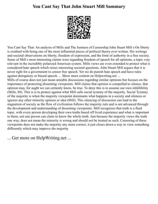 You Cant Say That John Stuart Mill Summary
You Cant Say That: An analysis of Mills and The Justness of Censorship John Stuart Mill s On liberty
is credited with being one of the most influential pieces of political theory ever written. His writings
and societal observations on liberty, freedom of expression, and the limit of authority in a free society.
Some of Mill s most interesting claims were regarding freedom of speech for all opinions, a topic very
relevant in the incredibly polarized American system. Mills views are even extended to protect what is
considered hate speech which raises interesting societal questions. John Stuart Mill argues that it is
never right for a government to censor free speech. Yet we do punish hate speech and have rules
against derogatory or biased speech. ... Show more content on Helpwriting.net ...
Mills of course does not just mean amiable discussions regarding similar opinions but focuses on the
importance of protecting dissenting viewpoints. Mill claims that opinion is compelled to silence, that
opinion may, for aught we can certainly know, be true. To deny this is to assume our own infallibility
(Mills, 88). This is is to protect against what Mill calls social tyranny of the majority. Social Tyranny
of the majority is when the majority viewpoint dominants what happens in a society and silences or
ignores any other minority opinion or idea (Mill). This silencing of discussion can lead to the
stagnation of society as the flow of civilization follows the majority rule and is not advanced through
the development and understanding of dissenting viewpoints. Mill recognizes that truth is a fluid
topic, with every person developing their own truths based off lived experience and what is important
to them, not one person can claim to know the whole truth. Just because the majority views the truth
one way, does not mean the minority is wrong and should not be treated as such. Censoring of these
viewpoints does not make the majority any more correct, it just closes down a way to view something
differently which may improve the majority
... Get more on HelpWriting.net ...
 