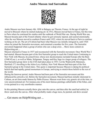 Andre Masson And Surrealism
Andre Masson was born January 4th, 1898 in Balagny sur Therain, France. At the age of eight he
moved to Brussels where he started studying art. In 1912, Masson moved back to France, but this time
to Paris where he continued his studies until the outbreak of World War one. During World War one,
Masson became part of the French infantry where he got seriously injured, and scarred emotionally.
After the war Masson moved to southern France until 1922, where he moved back to Paris to continue
working on his art. The art of Cubism had been what Masson was initially intrigued in, until 1924
where he joined the Surrealist movement, and remained a member for five years. The Surrealist
movement happened when a group of artists who saw a deep crisis ... Show more content on
Helpwriting.net ...
Masson returned to France in 1937 and reconnected with the Surrealist movement. Once World War 2
had started, Masson became part of the first Surrealist group to reach the United states Continuing to
New York with Masson, he joined Ernst, whose new decalcomanias included Europe after the Rain
(1940 42;see ), as well as Matta, Seligmann, Tanguy and Kay Sage in a larger group of refugees. The
first Surrealist group show in the USA had taken place in 1931 2 at the Wadsworth Atheneum,
Hartford, CT, travelling to the Julien Levy Gallery, New York Masson had been part of the first
Surrealist group in the United states. This quote is important because Masson is taking his political
beliefs that had rapidly gained momentum in Europe, and trying to stretch those beliefs to the rest of
the world.
During the Interwar period, Andre Masson had been part of the Surrealist movement and this
influenced his artwork a lot. Before the Surrealist movement, Masson had been initially interested in
Cubism, an art form made famous by Pablo Picasso. Masson went from very generic art at the time, to
very unconventional art. For instance,one of his most famous paintings called battle of the fishes, and
it was painted in a very unorthodox manner.
In this painting Masson actually threw glue onto the canvas, and then after the sand had settled, he
threw sand onto the canvas. After what probably made a huge mess, he painted, and drew around
... Get more on HelpWriting.net ...
 